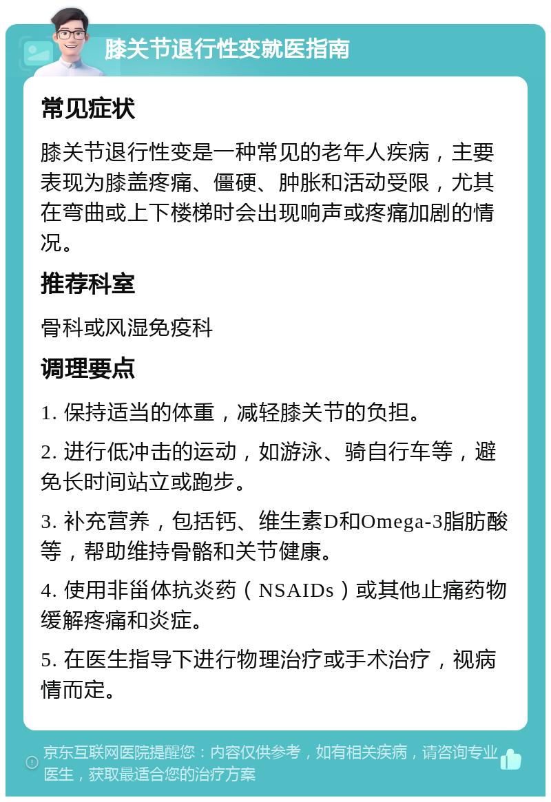 膝关节退行性变就医指南 常见症状 膝关节退行性变是一种常见的老年人疾病，主要表现为膝盖疼痛、僵硬、肿胀和活动受限，尤其在弯曲或上下楼梯时会出现响声或疼痛加剧的情况。 推荐科室 骨科或风湿免疫科 调理要点 1. 保持适当的体重，减轻膝关节的负担。 2. 进行低冲击的运动，如游泳、骑自行车等，避免长时间站立或跑步。 3. 补充营养，包括钙、维生素D和Omega-3脂肪酸等，帮助维持骨骼和关节健康。 4. 使用非甾体抗炎药（NSAIDs）或其他止痛药物缓解疼痛和炎症。 5. 在医生指导下进行物理治疗或手术治疗，视病情而定。