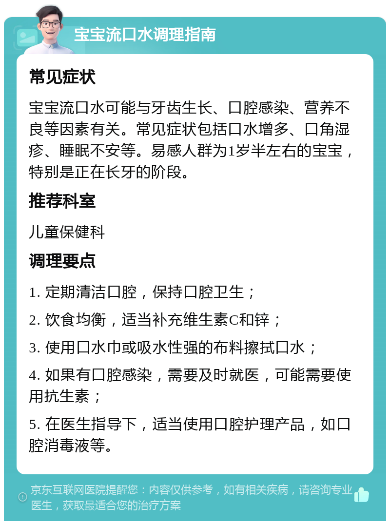 宝宝流口水调理指南 常见症状 宝宝流口水可能与牙齿生长、口腔感染、营养不良等因素有关。常见症状包括口水增多、口角湿疹、睡眠不安等。易感人群为1岁半左右的宝宝，特别是正在长牙的阶段。 推荐科室 儿童保健科 调理要点 1. 定期清洁口腔，保持口腔卫生； 2. 饮食均衡，适当补充维生素C和锌； 3. 使用口水巾或吸水性强的布料擦拭口水； 4. 如果有口腔感染，需要及时就医，可能需要使用抗生素； 5. 在医生指导下，适当使用口腔护理产品，如口腔消毒液等。