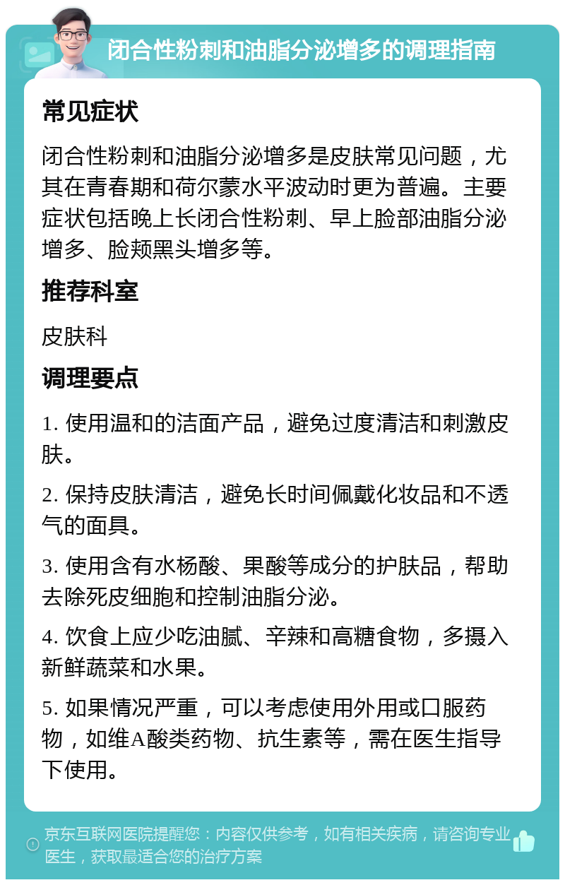 闭合性粉刺和油脂分泌增多的调理指南 常见症状 闭合性粉刺和油脂分泌增多是皮肤常见问题，尤其在青春期和荷尔蒙水平波动时更为普遍。主要症状包括晚上长闭合性粉刺、早上脸部油脂分泌增多、脸颊黑头增多等。 推荐科室 皮肤科 调理要点 1. 使用温和的洁面产品，避免过度清洁和刺激皮肤。 2. 保持皮肤清洁，避免长时间佩戴化妆品和不透气的面具。 3. 使用含有水杨酸、果酸等成分的护肤品，帮助去除死皮细胞和控制油脂分泌。 4. 饮食上应少吃油腻、辛辣和高糖食物，多摄入新鲜蔬菜和水果。 5. 如果情况严重，可以考虑使用外用或口服药物，如维A酸类药物、抗生素等，需在医生指导下使用。