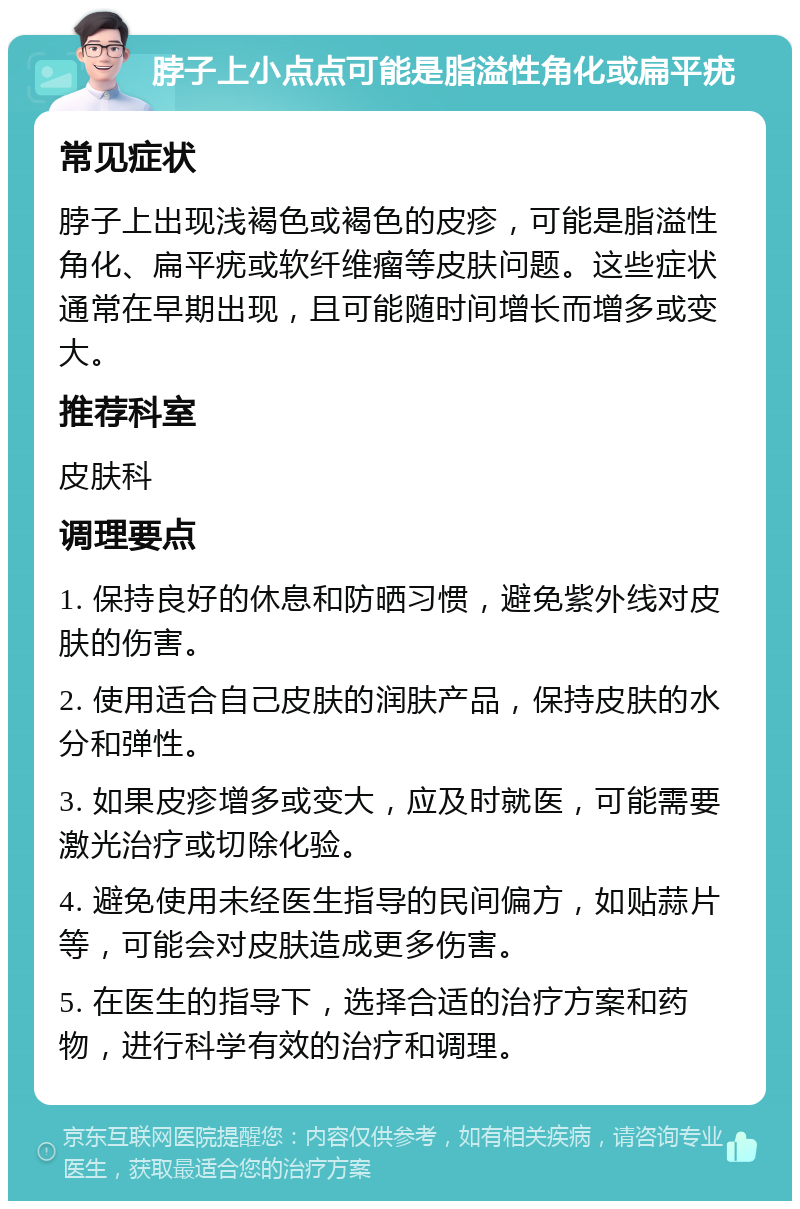 脖子上小点点可能是脂溢性角化或扁平疣 常见症状 脖子上出现浅褐色或褐色的皮疹，可能是脂溢性角化、扁平疣或软纤维瘤等皮肤问题。这些症状通常在早期出现，且可能随时间增长而增多或变大。 推荐科室 皮肤科 调理要点 1. 保持良好的休息和防晒习惯，避免紫外线对皮肤的伤害。 2. 使用适合自己皮肤的润肤产品，保持皮肤的水分和弹性。 3. 如果皮疹增多或变大，应及时就医，可能需要激光治疗或切除化验。 4. 避免使用未经医生指导的民间偏方，如贴蒜片等，可能会对皮肤造成更多伤害。 5. 在医生的指导下，选择合适的治疗方案和药物，进行科学有效的治疗和调理。