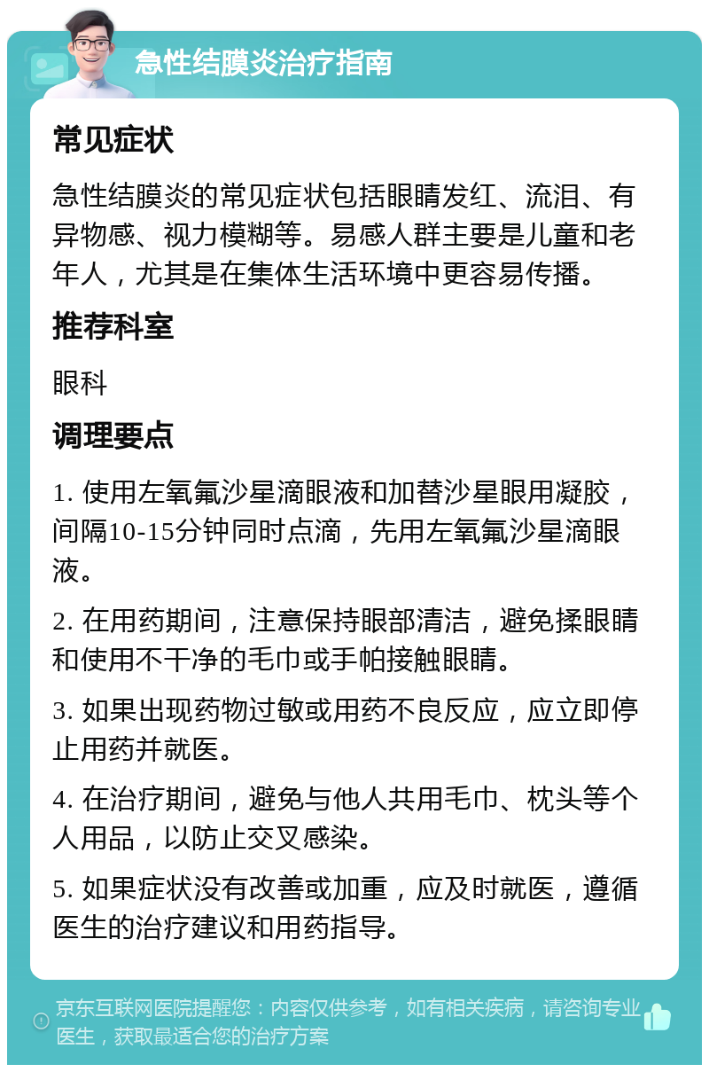 急性结膜炎治疗指南 常见症状 急性结膜炎的常见症状包括眼睛发红、流泪、有异物感、视力模糊等。易感人群主要是儿童和老年人，尤其是在集体生活环境中更容易传播。 推荐科室 眼科 调理要点 1. 使用左氧氟沙星滴眼液和加替沙星眼用凝胶，间隔10-15分钟同时点滴，先用左氧氟沙星滴眼液。 2. 在用药期间，注意保持眼部清洁，避免揉眼睛和使用不干净的毛巾或手帕接触眼睛。 3. 如果出现药物过敏或用药不良反应，应立即停止用药并就医。 4. 在治疗期间，避免与他人共用毛巾、枕头等个人用品，以防止交叉感染。 5. 如果症状没有改善或加重，应及时就医，遵循医生的治疗建议和用药指导。