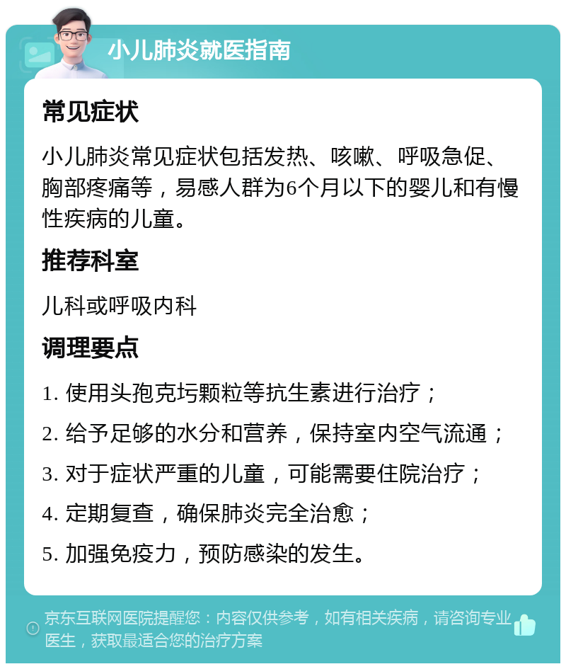 小儿肺炎就医指南 常见症状 小儿肺炎常见症状包括发热、咳嗽、呼吸急促、胸部疼痛等，易感人群为6个月以下的婴儿和有慢性疾病的儿童。 推荐科室 儿科或呼吸内科 调理要点 1. 使用头孢克圬颗粒等抗生素进行治疗； 2. 给予足够的水分和营养，保持室内空气流通； 3. 对于症状严重的儿童，可能需要住院治疗； 4. 定期复查，确保肺炎完全治愈； 5. 加强免疫力，预防感染的发生。