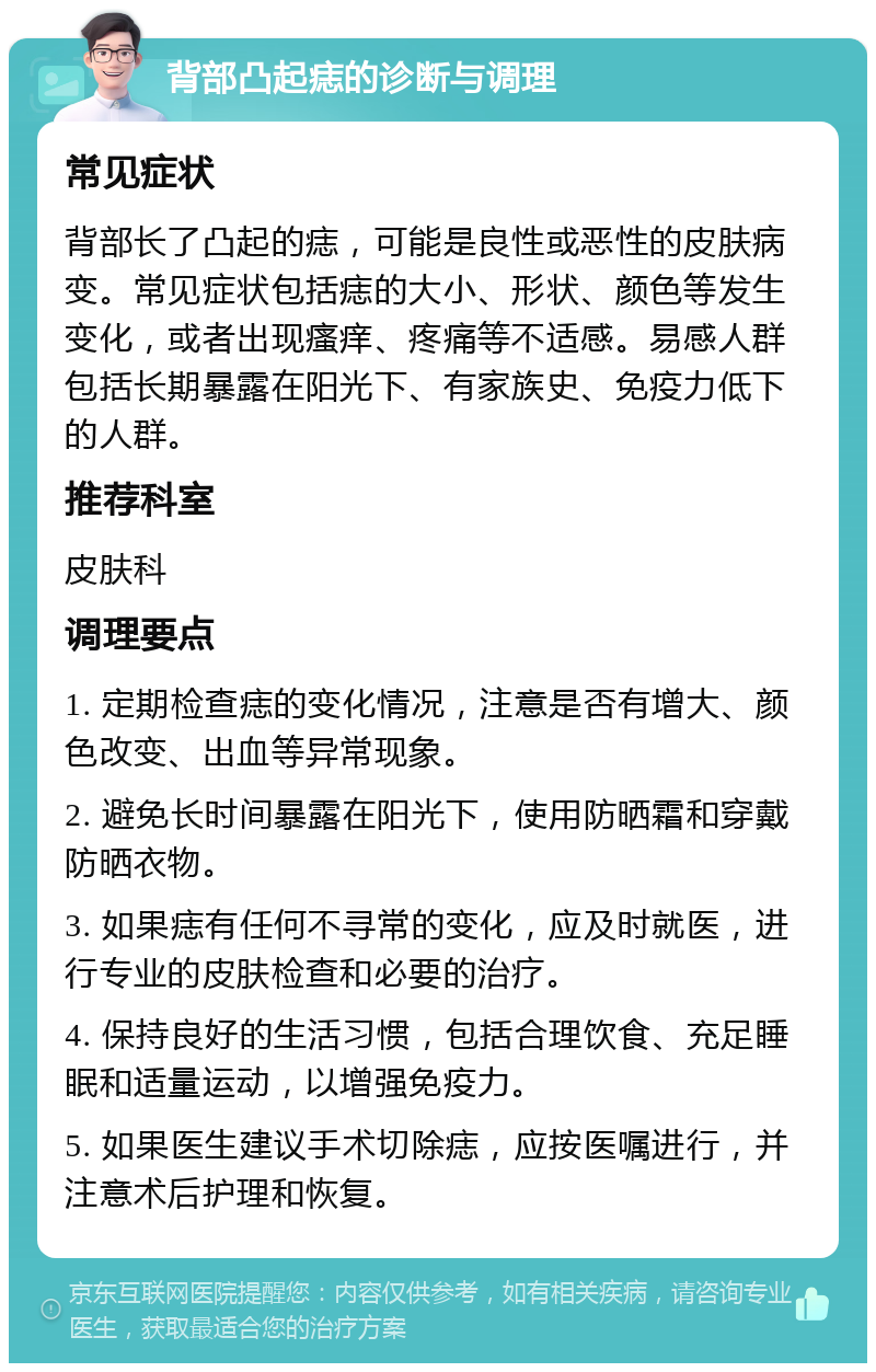 背部凸起痣的诊断与调理 常见症状 背部长了凸起的痣，可能是良性或恶性的皮肤病变。常见症状包括痣的大小、形状、颜色等发生变化，或者出现瘙痒、疼痛等不适感。易感人群包括长期暴露在阳光下、有家族史、免疫力低下的人群。 推荐科室 皮肤科 调理要点 1. 定期检查痣的变化情况，注意是否有增大、颜色改变、出血等异常现象。 2. 避免长时间暴露在阳光下，使用防晒霜和穿戴防晒衣物。 3. 如果痣有任何不寻常的变化，应及时就医，进行专业的皮肤检查和必要的治疗。 4. 保持良好的生活习惯，包括合理饮食、充足睡眠和适量运动，以增强免疫力。 5. 如果医生建议手术切除痣，应按医嘱进行，并注意术后护理和恢复。