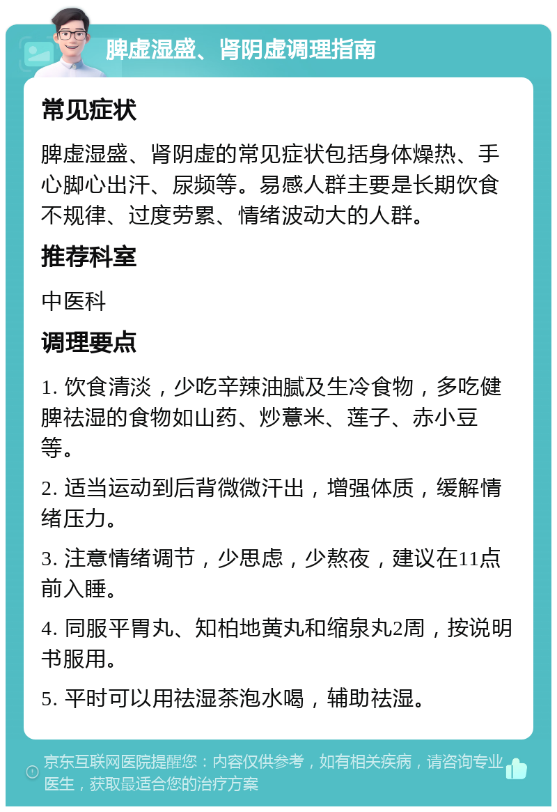 脾虚湿盛、肾阴虚调理指南 常见症状 脾虚湿盛、肾阴虚的常见症状包括身体燥热、手心脚心出汗、尿频等。易感人群主要是长期饮食不规律、过度劳累、情绪波动大的人群。 推荐科室 中医科 调理要点 1. 饮食清淡，少吃辛辣油腻及生冷食物，多吃健脾祛湿的食物如山药、炒薏米、莲子、赤小豆等。 2. 适当运动到后背微微汗出，增强体质，缓解情绪压力。 3. 注意情绪调节，少思虑，少熬夜，建议在11点前入睡。 4. 同服平胃丸、知柏地黄丸和缩泉丸2周，按说明书服用。 5. 平时可以用祛湿茶泡水喝，辅助祛湿。