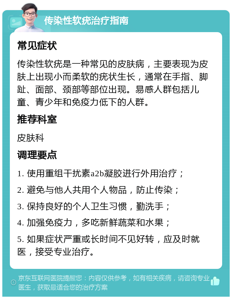 传染性软疣治疗指南 常见症状 传染性软疣是一种常见的皮肤病，主要表现为皮肤上出现小而柔软的疣状生长，通常在手指、脚趾、面部、颈部等部位出现。易感人群包括儿童、青少年和免疫力低下的人群。 推荐科室 皮肤科 调理要点 1. 使用重组干扰素a2b凝胶进行外用治疗； 2. 避免与他人共用个人物品，防止传染； 3. 保持良好的个人卫生习惯，勤洗手； 4. 加强免疫力，多吃新鲜蔬菜和水果； 5. 如果症状严重或长时间不见好转，应及时就医，接受专业治疗。