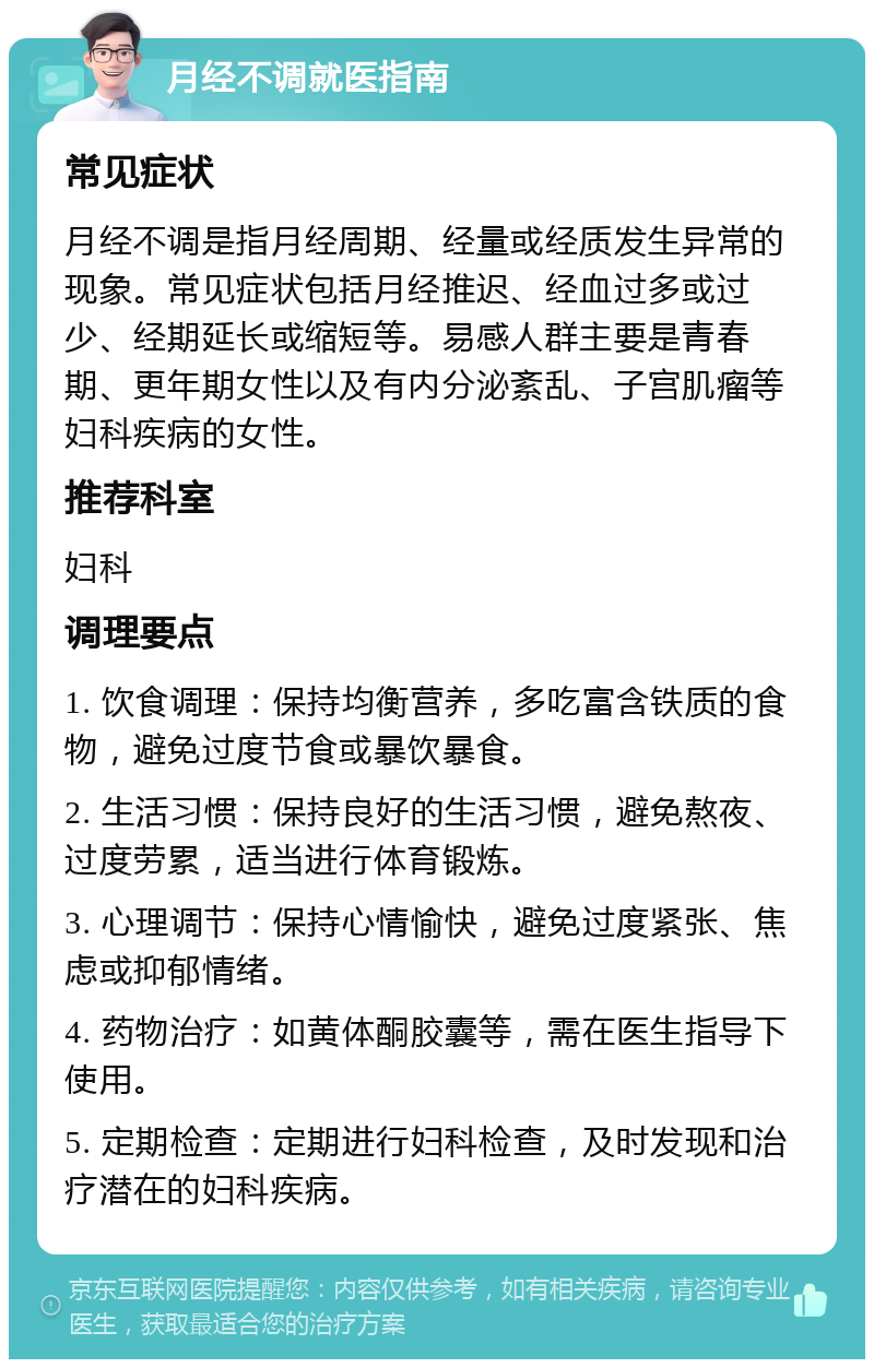 月经不调就医指南 常见症状 月经不调是指月经周期、经量或经质发生异常的现象。常见症状包括月经推迟、经血过多或过少、经期延长或缩短等。易感人群主要是青春期、更年期女性以及有内分泌紊乱、子宫肌瘤等妇科疾病的女性。 推荐科室 妇科 调理要点 1. 饮食调理：保持均衡营养，多吃富含铁质的食物，避免过度节食或暴饮暴食。 2. 生活习惯：保持良好的生活习惯，避免熬夜、过度劳累，适当进行体育锻炼。 3. 心理调节：保持心情愉快，避免过度紧张、焦虑或抑郁情绪。 4. 药物治疗：如黄体酮胶囊等，需在医生指导下使用。 5. 定期检查：定期进行妇科检查，及时发现和治疗潜在的妇科疾病。