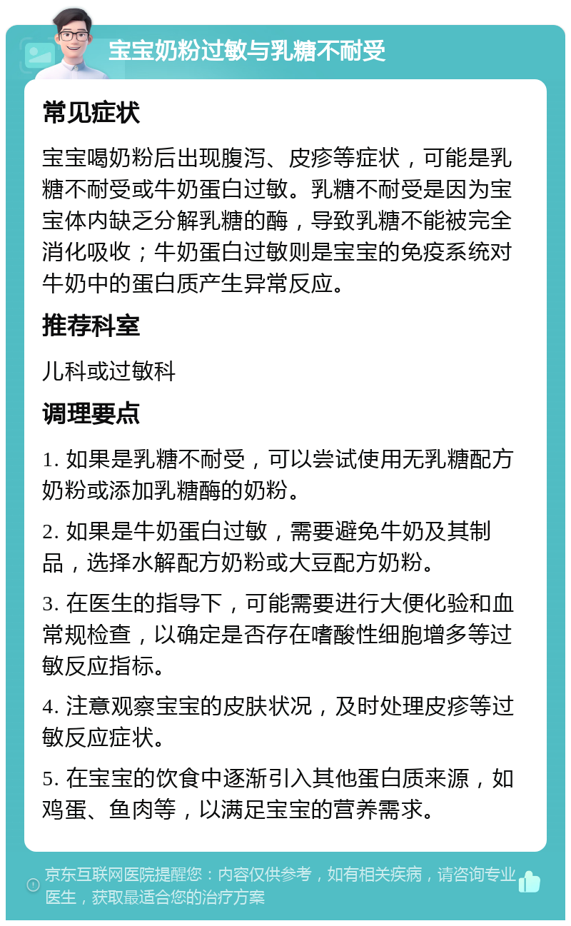 宝宝奶粉过敏与乳糖不耐受 常见症状 宝宝喝奶粉后出现腹泻、皮疹等症状，可能是乳糖不耐受或牛奶蛋白过敏。乳糖不耐受是因为宝宝体内缺乏分解乳糖的酶，导致乳糖不能被完全消化吸收；牛奶蛋白过敏则是宝宝的免疫系统对牛奶中的蛋白质产生异常反应。 推荐科室 儿科或过敏科 调理要点 1. 如果是乳糖不耐受，可以尝试使用无乳糖配方奶粉或添加乳糖酶的奶粉。 2. 如果是牛奶蛋白过敏，需要避免牛奶及其制品，选择水解配方奶粉或大豆配方奶粉。 3. 在医生的指导下，可能需要进行大便化验和血常规检查，以确定是否存在嗜酸性细胞增多等过敏反应指标。 4. 注意观察宝宝的皮肤状况，及时处理皮疹等过敏反应症状。 5. 在宝宝的饮食中逐渐引入其他蛋白质来源，如鸡蛋、鱼肉等，以满足宝宝的营养需求。