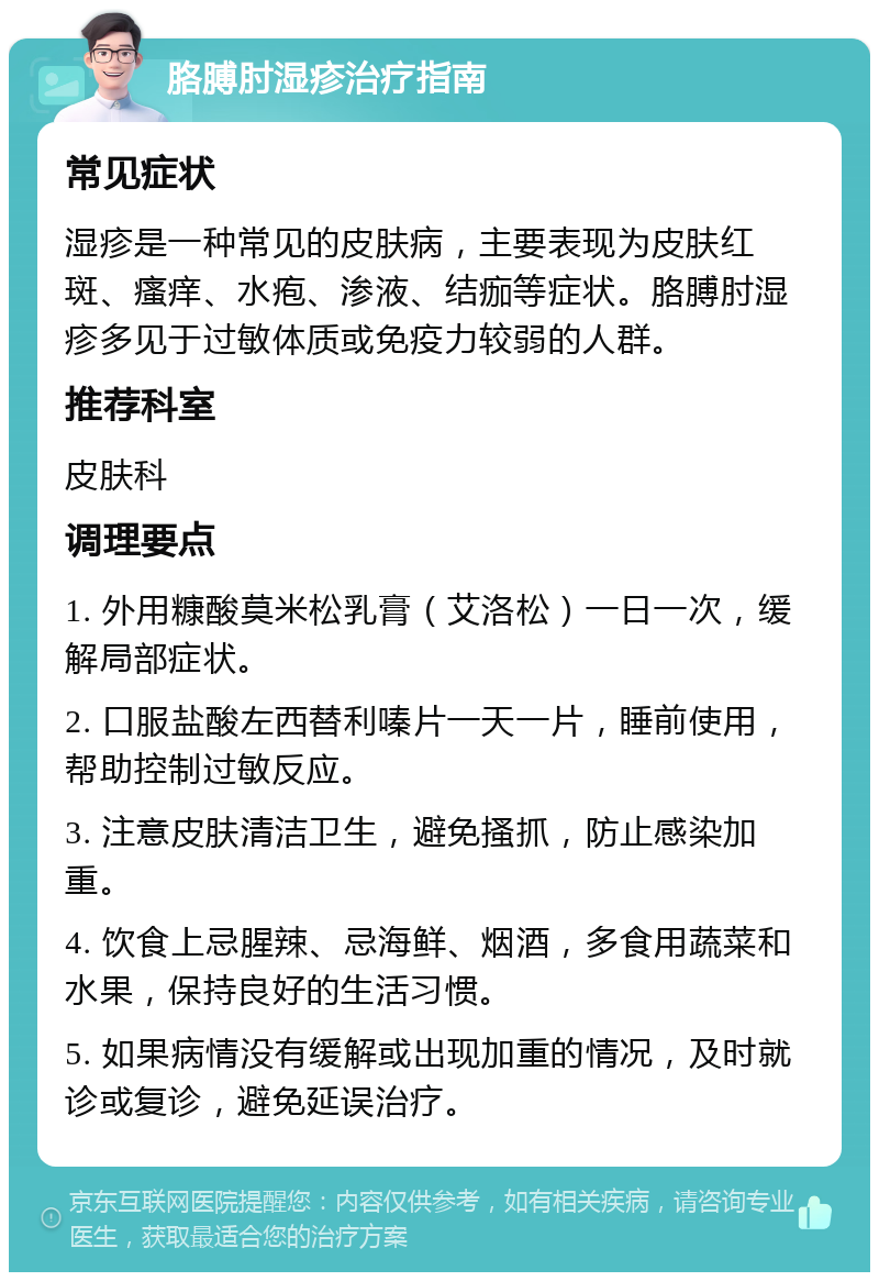 胳膊肘湿疹治疗指南 常见症状 湿疹是一种常见的皮肤病，主要表现为皮肤红斑、瘙痒、水疱、渗液、结痂等症状。胳膊肘湿疹多见于过敏体质或免疫力较弱的人群。 推荐科室 皮肤科 调理要点 1. 外用糠酸莫米松乳膏（艾洛松）一日一次，缓解局部症状。 2. 口服盐酸左西替利嗪片一天一片，睡前使用，帮助控制过敏反应。 3. 注意皮肤清洁卫生，避免搔抓，防止感染加重。 4. 饮食上忌腥辣、忌海鲜、烟酒，多食用蔬菜和水果，保持良好的生活习惯。 5. 如果病情没有缓解或出现加重的情况，及时就诊或复诊，避免延误治疗。