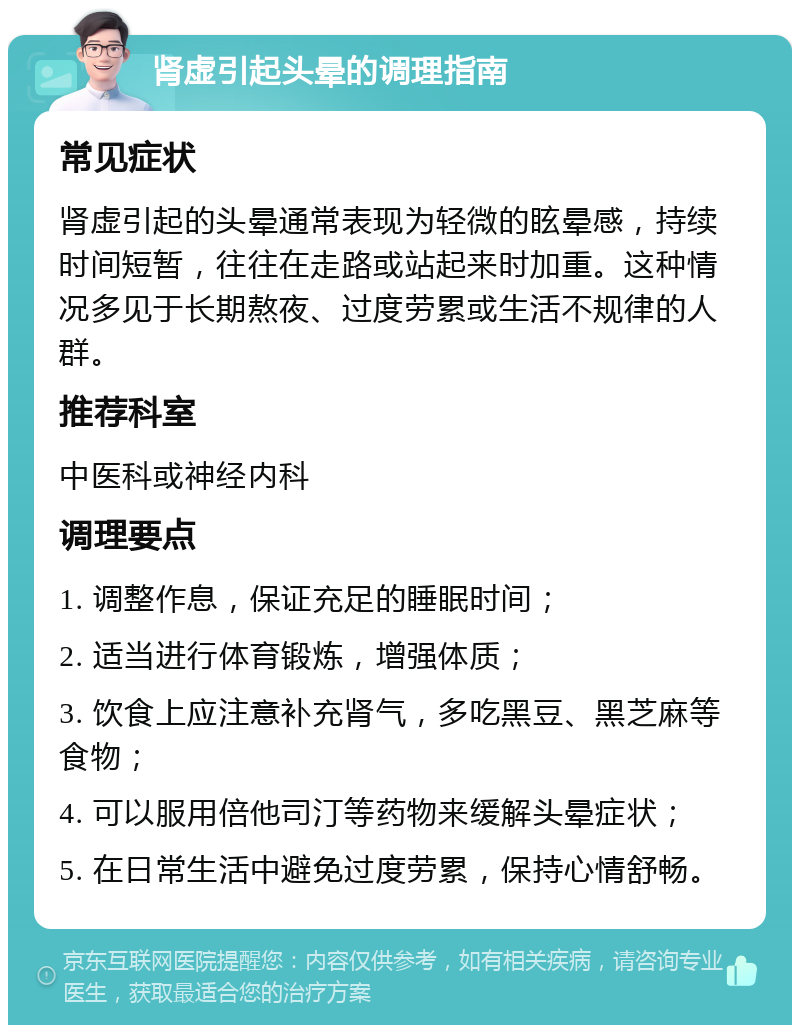 肾虚引起头晕的调理指南 常见症状 肾虚引起的头晕通常表现为轻微的眩晕感，持续时间短暂，往往在走路或站起来时加重。这种情况多见于长期熬夜、过度劳累或生活不规律的人群。 推荐科室 中医科或神经内科 调理要点 1. 调整作息，保证充足的睡眠时间； 2. 适当进行体育锻炼，增强体质； 3. 饮食上应注意补充肾气，多吃黑豆、黑芝麻等食物； 4. 可以服用倍他司汀等药物来缓解头晕症状； 5. 在日常生活中避免过度劳累，保持心情舒畅。