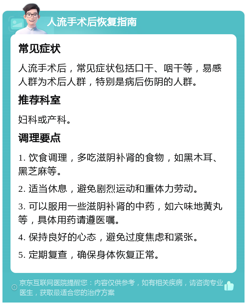 人流手术后恢复指南 常见症状 人流手术后，常见症状包括口干、咽干等，易感人群为术后人群，特别是病后伤阴的人群。 推荐科室 妇科或产科。 调理要点 1. 饮食调理，多吃滋阴补肾的食物，如黑木耳、黑芝麻等。 2. 适当休息，避免剧烈运动和重体力劳动。 3. 可以服用一些滋阴补肾的中药，如六味地黄丸等，具体用药请遵医嘱。 4. 保持良好的心态，避免过度焦虑和紧张。 5. 定期复查，确保身体恢复正常。