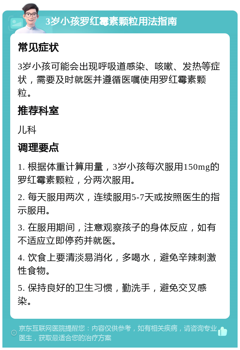 3岁小孩罗红霉素颗粒用法指南 常见症状 3岁小孩可能会出现呼吸道感染、咳嗽、发热等症状，需要及时就医并遵循医嘱使用罗红霉素颗粒。 推荐科室 儿科 调理要点 1. 根据体重计算用量，3岁小孩每次服用150mg的罗红霉素颗粒，分两次服用。 2. 每天服用两次，连续服用5-7天或按照医生的指示服用。 3. 在服用期间，注意观察孩子的身体反应，如有不适应立即停药并就医。 4. 饮食上要清淡易消化，多喝水，避免辛辣刺激性食物。 5. 保持良好的卫生习惯，勤洗手，避免交叉感染。