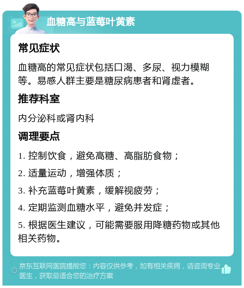 血糖高与蓝莓叶黄素 常见症状 血糖高的常见症状包括口渴、多尿、视力模糊等。易感人群主要是糖尿病患者和肾虚者。 推荐科室 内分泌科或肾内科 调理要点 1. 控制饮食，避免高糖、高脂肪食物； 2. 适量运动，增强体质； 3. 补充蓝莓叶黄素，缓解视疲劳； 4. 定期监测血糖水平，避免并发症； 5. 根据医生建议，可能需要服用降糖药物或其他相关药物。