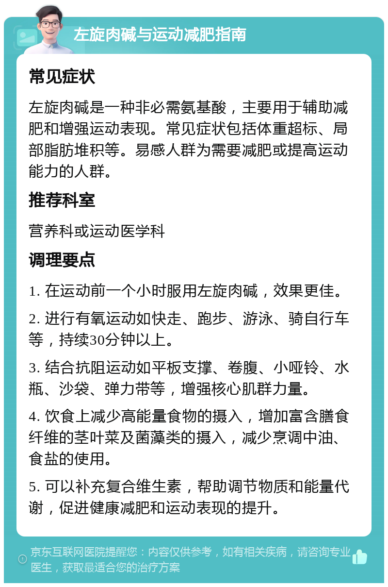 左旋肉碱与运动减肥指南 常见症状 左旋肉碱是一种非必需氨基酸，主要用于辅助减肥和增强运动表现。常见症状包括体重超标、局部脂肪堆积等。易感人群为需要减肥或提高运动能力的人群。 推荐科室 营养科或运动医学科 调理要点 1. 在运动前一个小时服用左旋肉碱，效果更佳。 2. 进行有氧运动如快走、跑步、游泳、骑自行车等，持续30分钟以上。 3. 结合抗阻运动如平板支撑、卷腹、小哑铃、水瓶、沙袋、弹力带等，增强核心肌群力量。 4. 饮食上减少高能量食物的摄入，增加富含膳食纤维的茎叶菜及菌藻类的摄入，减少烹调中油、食盐的使用。 5. 可以补充复合维生素，帮助调节物质和能量代谢，促进健康减肥和运动表现的提升。