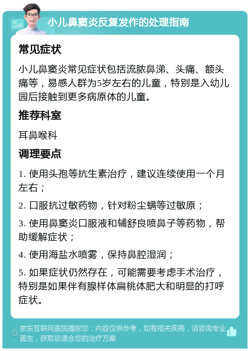 小儿鼻窦炎反复发作的处理指南 常见症状 小儿鼻窦炎常见症状包括流脓鼻涕、头痛、额头痛等，易感人群为5岁左右的儿童，特别是入幼儿园后接触到更多病原体的儿童。 推荐科室 耳鼻喉科 调理要点 1. 使用头孢等抗生素治疗，建议连续使用一个月左右； 2. 口服抗过敏药物，针对粉尘螨等过敏原； 3. 使用鼻窦炎口服液和辅舒良喷鼻子等药物，帮助缓解症状； 4. 使用海盐水喷雾，保持鼻腔湿润； 5. 如果症状仍然存在，可能需要考虑手术治疗，特别是如果伴有腺样体扁桃体肥大和明显的打呼症状。