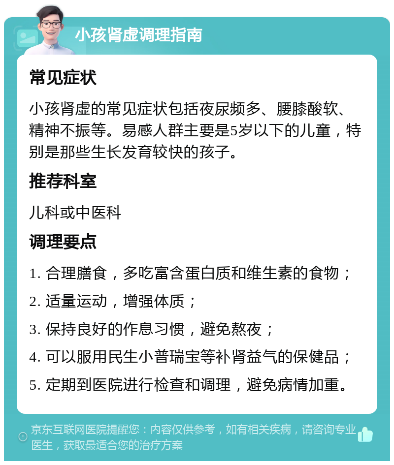 小孩肾虚调理指南 常见症状 小孩肾虚的常见症状包括夜尿频多、腰膝酸软、精神不振等。易感人群主要是5岁以下的儿童，特别是那些生长发育较快的孩子。 推荐科室 儿科或中医科 调理要点 1. 合理膳食，多吃富含蛋白质和维生素的食物； 2. 适量运动，增强体质； 3. 保持良好的作息习惯，避免熬夜； 4. 可以服用民生小普瑞宝等补肾益气的保健品； 5. 定期到医院进行检查和调理，避免病情加重。