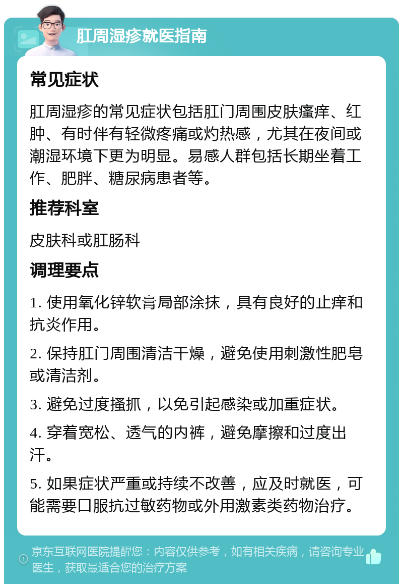 肛周湿疹就医指南 常见症状 肛周湿疹的常见症状包括肛门周围皮肤瘙痒、红肿、有时伴有轻微疼痛或灼热感，尤其在夜间或潮湿环境下更为明显。易感人群包括长期坐着工作、肥胖、糖尿病患者等。 推荐科室 皮肤科或肛肠科 调理要点 1. 使用氧化锌软膏局部涂抹，具有良好的止痒和抗炎作用。 2. 保持肛门周围清洁干燥，避免使用刺激性肥皂或清洁剂。 3. 避免过度搔抓，以免引起感染或加重症状。 4. 穿着宽松、透气的内裤，避免摩擦和过度出汗。 5. 如果症状严重或持续不改善，应及时就医，可能需要口服抗过敏药物或外用激素类药物治疗。