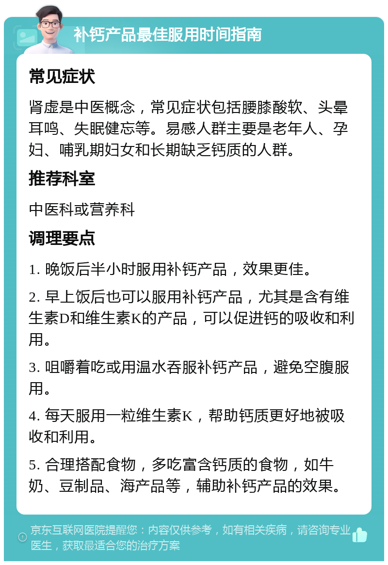 补钙产品最佳服用时间指南 常见症状 肾虚是中医概念，常见症状包括腰膝酸软、头晕耳鸣、失眠健忘等。易感人群主要是老年人、孕妇、哺乳期妇女和长期缺乏钙质的人群。 推荐科室 中医科或营养科 调理要点 1. 晚饭后半小时服用补钙产品，效果更佳。 2. 早上饭后也可以服用补钙产品，尤其是含有维生素D和维生素K的产品，可以促进钙的吸收和利用。 3. 咀嚼着吃或用温水吞服补钙产品，避免空腹服用。 4. 每天服用一粒维生素K，帮助钙质更好地被吸收和利用。 5. 合理搭配食物，多吃富含钙质的食物，如牛奶、豆制品、海产品等，辅助补钙产品的效果。