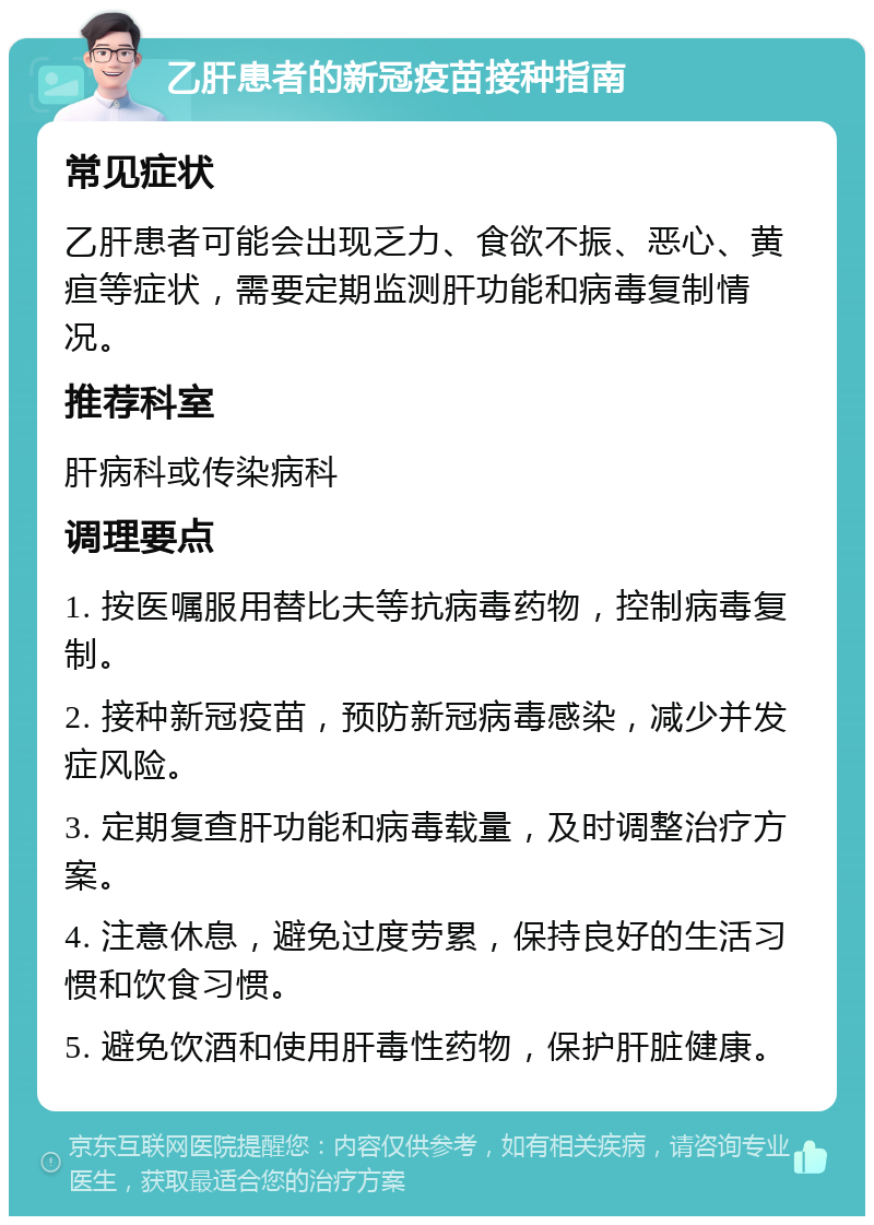 乙肝患者的新冠疫苗接种指南 常见症状 乙肝患者可能会出现乏力、食欲不振、恶心、黄疸等症状，需要定期监测肝功能和病毒复制情况。 推荐科室 肝病科或传染病科 调理要点 1. 按医嘱服用替比夫等抗病毒药物，控制病毒复制。 2. 接种新冠疫苗，预防新冠病毒感染，减少并发症风险。 3. 定期复查肝功能和病毒载量，及时调整治疗方案。 4. 注意休息，避免过度劳累，保持良好的生活习惯和饮食习惯。 5. 避免饮酒和使用肝毒性药物，保护肝脏健康。