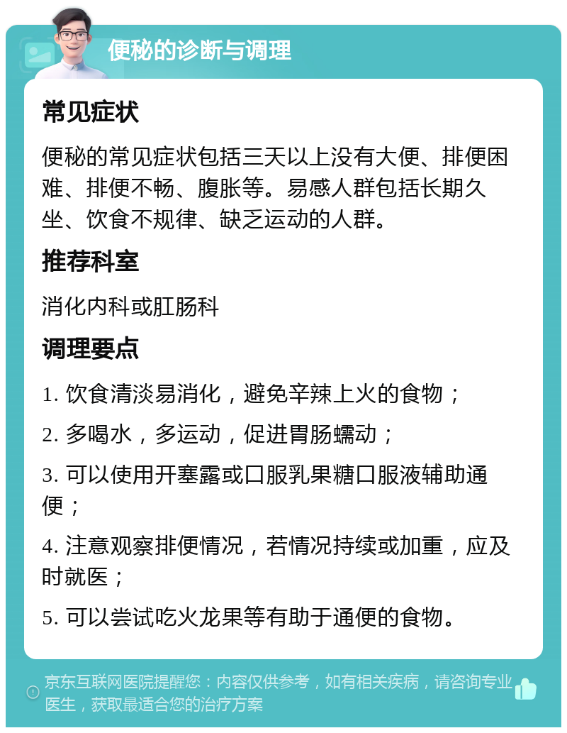 便秘的诊断与调理 常见症状 便秘的常见症状包括三天以上没有大便、排便困难、排便不畅、腹胀等。易感人群包括长期久坐、饮食不规律、缺乏运动的人群。 推荐科室 消化内科或肛肠科 调理要点 1. 饮食清淡易消化，避免辛辣上火的食物； 2. 多喝水，多运动，促进胃肠蠕动； 3. 可以使用开塞露或口服乳果糖口服液辅助通便； 4. 注意观察排便情况，若情况持续或加重，应及时就医； 5. 可以尝试吃火龙果等有助于通便的食物。