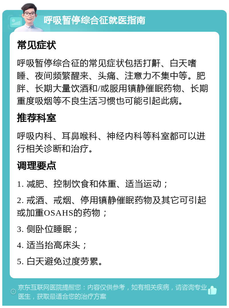 呼吸暂停综合征就医指南 常见症状 呼吸暂停综合征的常见症状包括打鼾、白天嗜睡、夜间频繁醒来、头痛、注意力不集中等。肥胖、长期大量饮酒和/或服用镇静催眠药物、长期重度吸烟等不良生活习惯也可能引起此病。 推荐科室 呼吸内科、耳鼻喉科、神经内科等科室都可以进行相关诊断和治疗。 调理要点 1. 减肥、控制饮食和体重、适当运动； 2. 戒酒、戒烟、停用镇静催眠药物及其它可引起或加重OSAHS的药物； 3. 侧卧位睡眠； 4. 适当抬高床头； 5. 白天避免过度劳累。