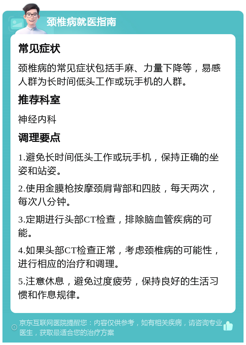 颈椎病就医指南 常见症状 颈椎病的常见症状包括手麻、力量下降等，易感人群为长时间低头工作或玩手机的人群。 推荐科室 神经内科 调理要点 1.避免长时间低头工作或玩手机，保持正确的坐姿和站姿。 2.使用金膜枪按摩颈肩背部和四肢，每天两次，每次八分钟。 3.定期进行头部CT检查，排除脑血管疾病的可能。 4.如果头部CT检查正常，考虑颈椎病的可能性，进行相应的治疗和调理。 5.注意休息，避免过度疲劳，保持良好的生活习惯和作息规律。