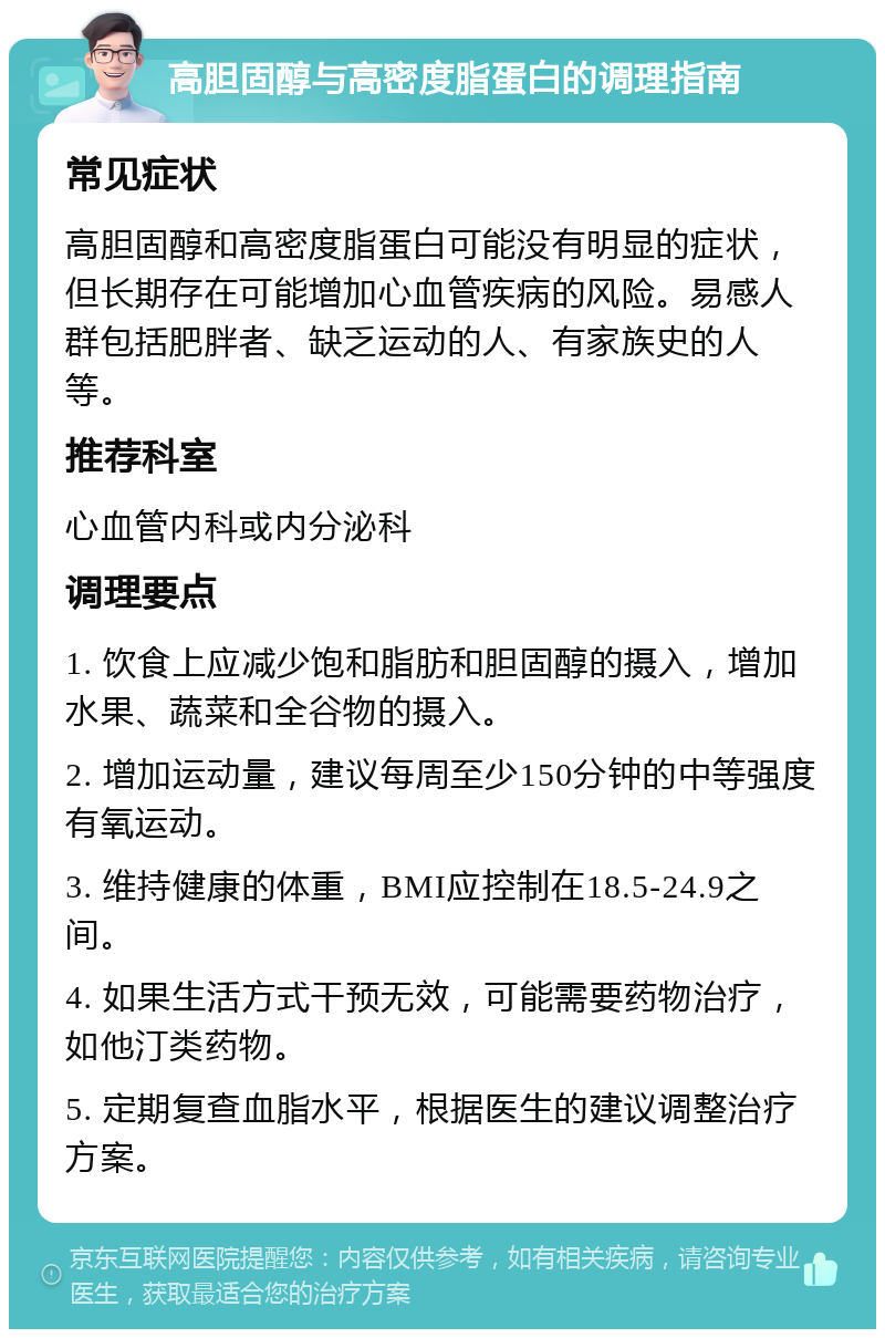 高胆固醇与高密度脂蛋白的调理指南 常见症状 高胆固醇和高密度脂蛋白可能没有明显的症状，但长期存在可能增加心血管疾病的风险。易感人群包括肥胖者、缺乏运动的人、有家族史的人等。 推荐科室 心血管内科或内分泌科 调理要点 1. 饮食上应减少饱和脂肪和胆固醇的摄入，增加水果、蔬菜和全谷物的摄入。 2. 增加运动量，建议每周至少150分钟的中等强度有氧运动。 3. 维持健康的体重，BMI应控制在18.5-24.9之间。 4. 如果生活方式干预无效，可能需要药物治疗，如他汀类药物。 5. 定期复查血脂水平，根据医生的建议调整治疗方案。