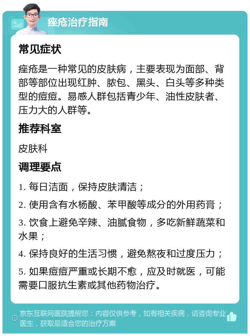 痤疮治疗指南 常见症状 痤疮是一种常见的皮肤病，主要表现为面部、背部等部位出现红肿、脓包、黑头、白头等多种类型的痘痘。易感人群包括青少年、油性皮肤者、压力大的人群等。 推荐科室 皮肤科 调理要点 1. 每日洁面，保持皮肤清洁； 2. 使用含有水杨酸、苯甲酸等成分的外用药膏； 3. 饮食上避免辛辣、油腻食物，多吃新鲜蔬菜和水果； 4. 保持良好的生活习惯，避免熬夜和过度压力； 5. 如果痘痘严重或长期不愈，应及时就医，可能需要口服抗生素或其他药物治疗。