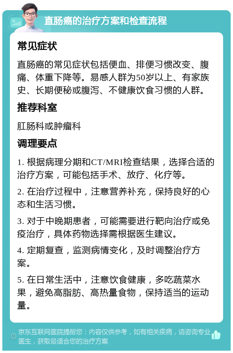 直肠癌的治疗方案和检查流程 常见症状 直肠癌的常见症状包括便血、排便习惯改变、腹痛、体重下降等。易感人群为50岁以上、有家族史、长期便秘或腹泻、不健康饮食习惯的人群。 推荐科室 肛肠科或肿瘤科 调理要点 1. 根据病理分期和CT/MRI检查结果，选择合适的治疗方案，可能包括手术、放疗、化疗等。 2. 在治疗过程中，注意营养补充，保持良好的心态和生活习惯。 3. 对于中晚期患者，可能需要进行靶向治疗或免疫治疗，具体药物选择需根据医生建议。 4. 定期复查，监测病情变化，及时调整治疗方案。 5. 在日常生活中，注意饮食健康，多吃蔬菜水果，避免高脂肪、高热量食物，保持适当的运动量。