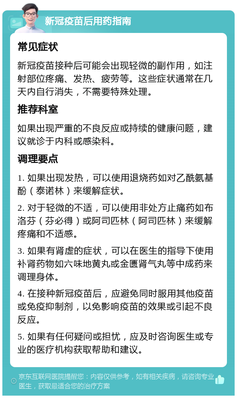 新冠疫苗后用药指南 常见症状 新冠疫苗接种后可能会出现轻微的副作用，如注射部位疼痛、发热、疲劳等。这些症状通常在几天内自行消失，不需要特殊处理。 推荐科室 如果出现严重的不良反应或持续的健康问题，建议就诊于内科或感染科。 调理要点 1. 如果出现发热，可以使用退烧药如对乙酰氨基酚（泰诺林）来缓解症状。 2. 对于轻微的不适，可以使用非处方止痛药如布洛芬（芬必得）或阿司匹林（阿司匹林）来缓解疼痛和不适感。 3. 如果有肾虚的症状，可以在医生的指导下使用补肾药物如六味地黄丸或金匮肾气丸等中成药来调理身体。 4. 在接种新冠疫苗后，应避免同时服用其他疫苗或免疫抑制剂，以免影响疫苗的效果或引起不良反应。 5. 如果有任何疑问或担忧，应及时咨询医生或专业的医疗机构获取帮助和建议。