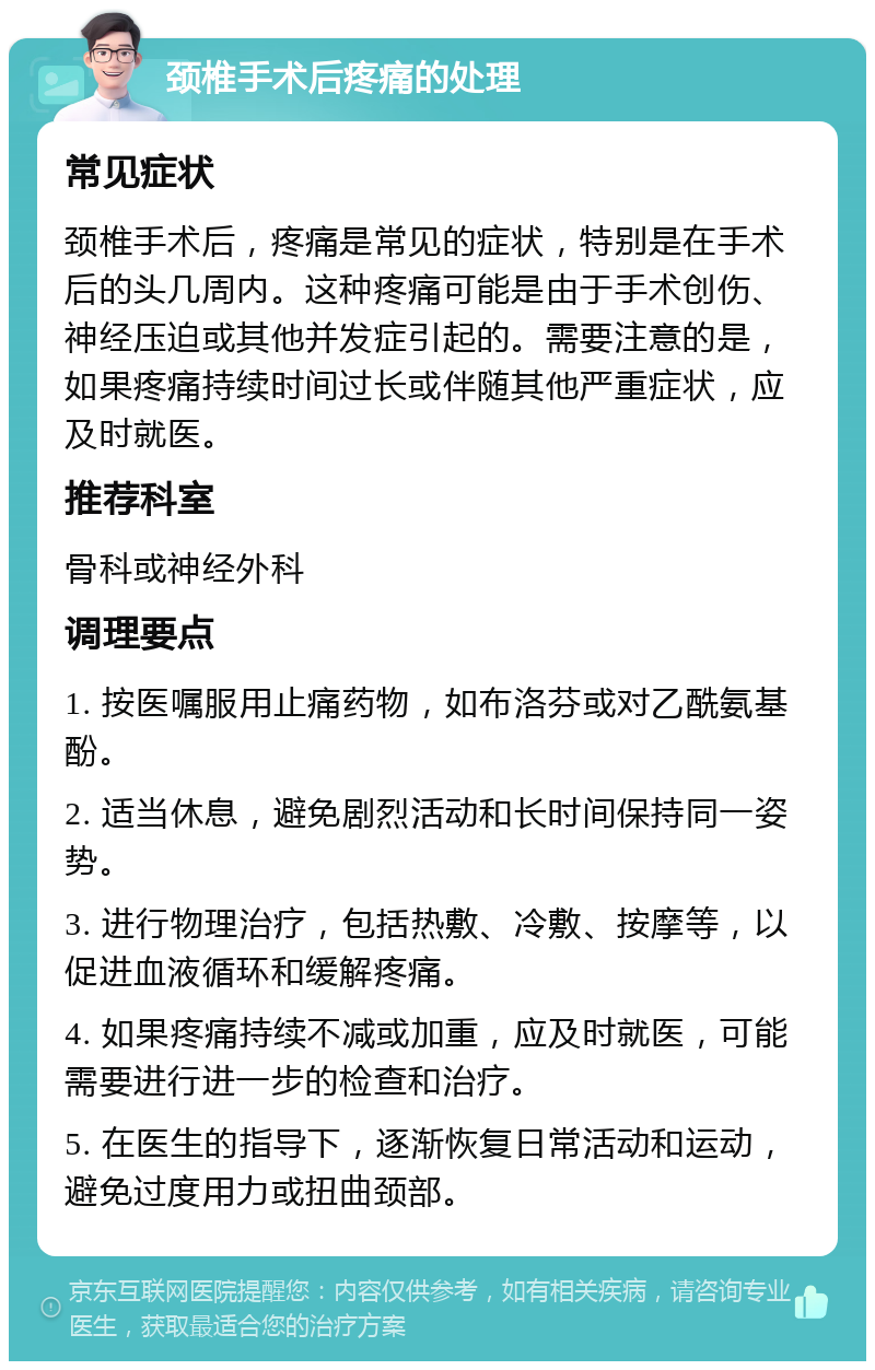 颈椎手术后疼痛的处理 常见症状 颈椎手术后，疼痛是常见的症状，特别是在手术后的头几周内。这种疼痛可能是由于手术创伤、神经压迫或其他并发症引起的。需要注意的是，如果疼痛持续时间过长或伴随其他严重症状，应及时就医。 推荐科室 骨科或神经外科 调理要点 1. 按医嘱服用止痛药物，如布洛芬或对乙酰氨基酚。 2. 适当休息，避免剧烈活动和长时间保持同一姿势。 3. 进行物理治疗，包括热敷、冷敷、按摩等，以促进血液循环和缓解疼痛。 4. 如果疼痛持续不减或加重，应及时就医，可能需要进行进一步的检查和治疗。 5. 在医生的指导下，逐渐恢复日常活动和运动，避免过度用力或扭曲颈部。