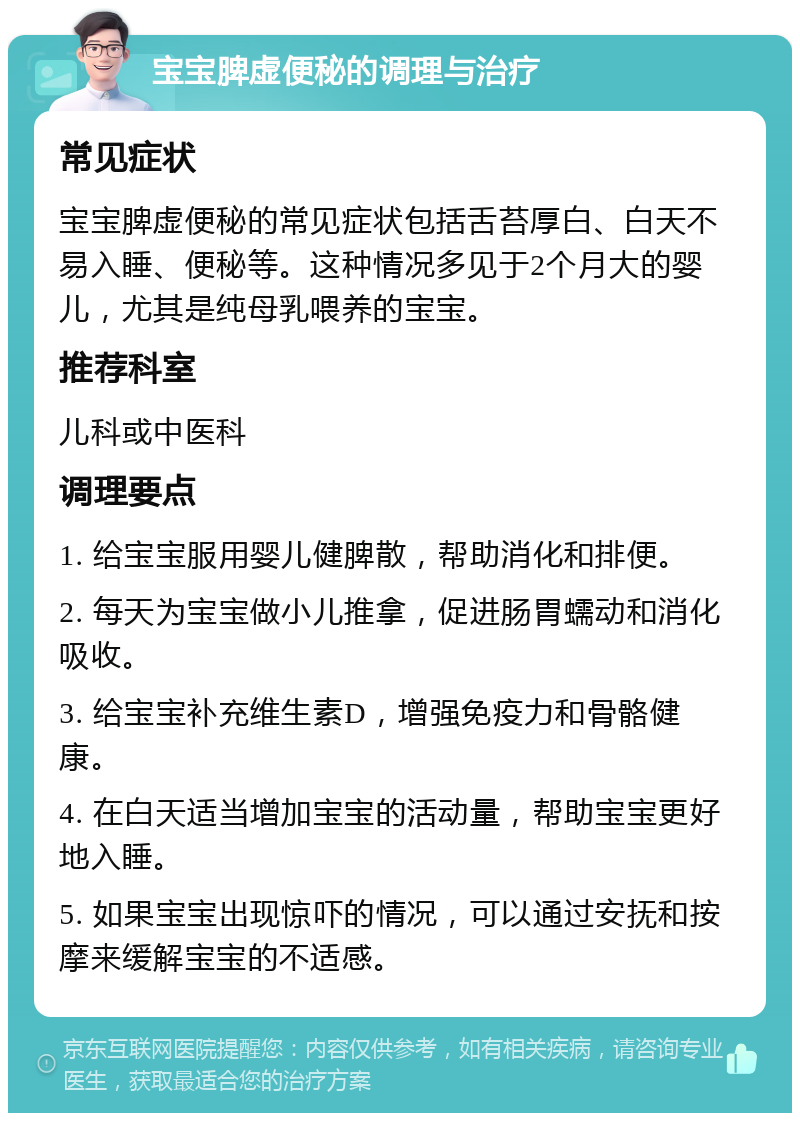 宝宝脾虚便秘的调理与治疗 常见症状 宝宝脾虚便秘的常见症状包括舌苔厚白、白天不易入睡、便秘等。这种情况多见于2个月大的婴儿，尤其是纯母乳喂养的宝宝。 推荐科室 儿科或中医科 调理要点 1. 给宝宝服用婴儿健脾散，帮助消化和排便。 2. 每天为宝宝做小儿推拿，促进肠胃蠕动和消化吸收。 3. 给宝宝补充维生素D，增强免疫力和骨骼健康。 4. 在白天适当增加宝宝的活动量，帮助宝宝更好地入睡。 5. 如果宝宝出现惊吓的情况，可以通过安抚和按摩来缓解宝宝的不适感。