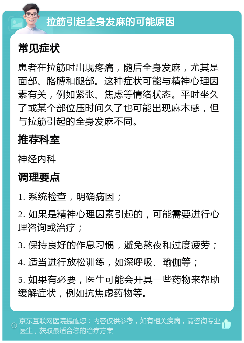 拉筋引起全身发麻的可能原因 常见症状 患者在拉筋时出现疼痛，随后全身发麻，尤其是面部、胳膊和腿部。这种症状可能与精神心理因素有关，例如紧张、焦虑等情绪状态。平时坐久了或某个部位压时间久了也可能出现麻木感，但与拉筋引起的全身发麻不同。 推荐科室 神经内科 调理要点 1. 系统检查，明确病因； 2. 如果是精神心理因素引起的，可能需要进行心理咨询或治疗； 3. 保持良好的作息习惯，避免熬夜和过度疲劳； 4. 适当进行放松训练，如深呼吸、瑜伽等； 5. 如果有必要，医生可能会开具一些药物来帮助缓解症状，例如抗焦虑药物等。