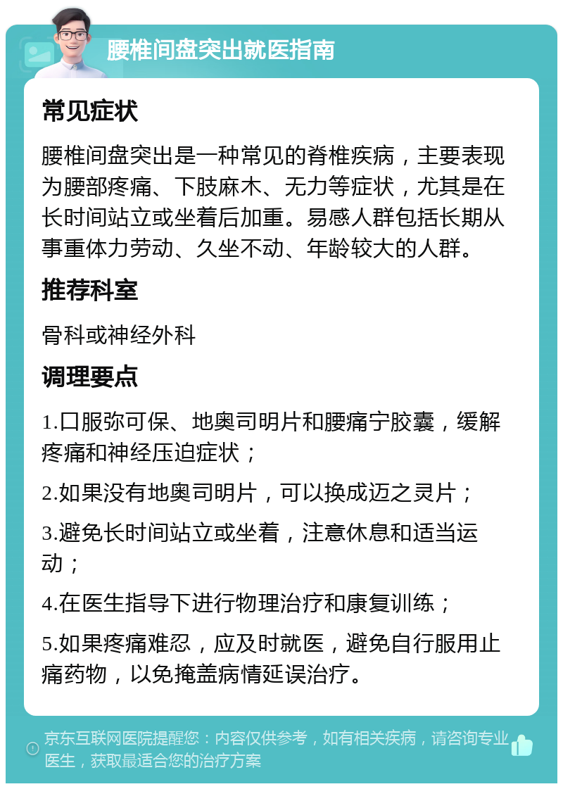 腰椎间盘突出就医指南 常见症状 腰椎间盘突出是一种常见的脊椎疾病，主要表现为腰部疼痛、下肢麻木、无力等症状，尤其是在长时间站立或坐着后加重。易感人群包括长期从事重体力劳动、久坐不动、年龄较大的人群。 推荐科室 骨科或神经外科 调理要点 1.口服弥可保、地奥司明片和腰痛宁胶囊，缓解疼痛和神经压迫症状； 2.如果没有地奥司明片，可以换成迈之灵片； 3.避免长时间站立或坐着，注意休息和适当运动； 4.在医生指导下进行物理治疗和康复训练； 5.如果疼痛难忍，应及时就医，避免自行服用止痛药物，以免掩盖病情延误治疗。