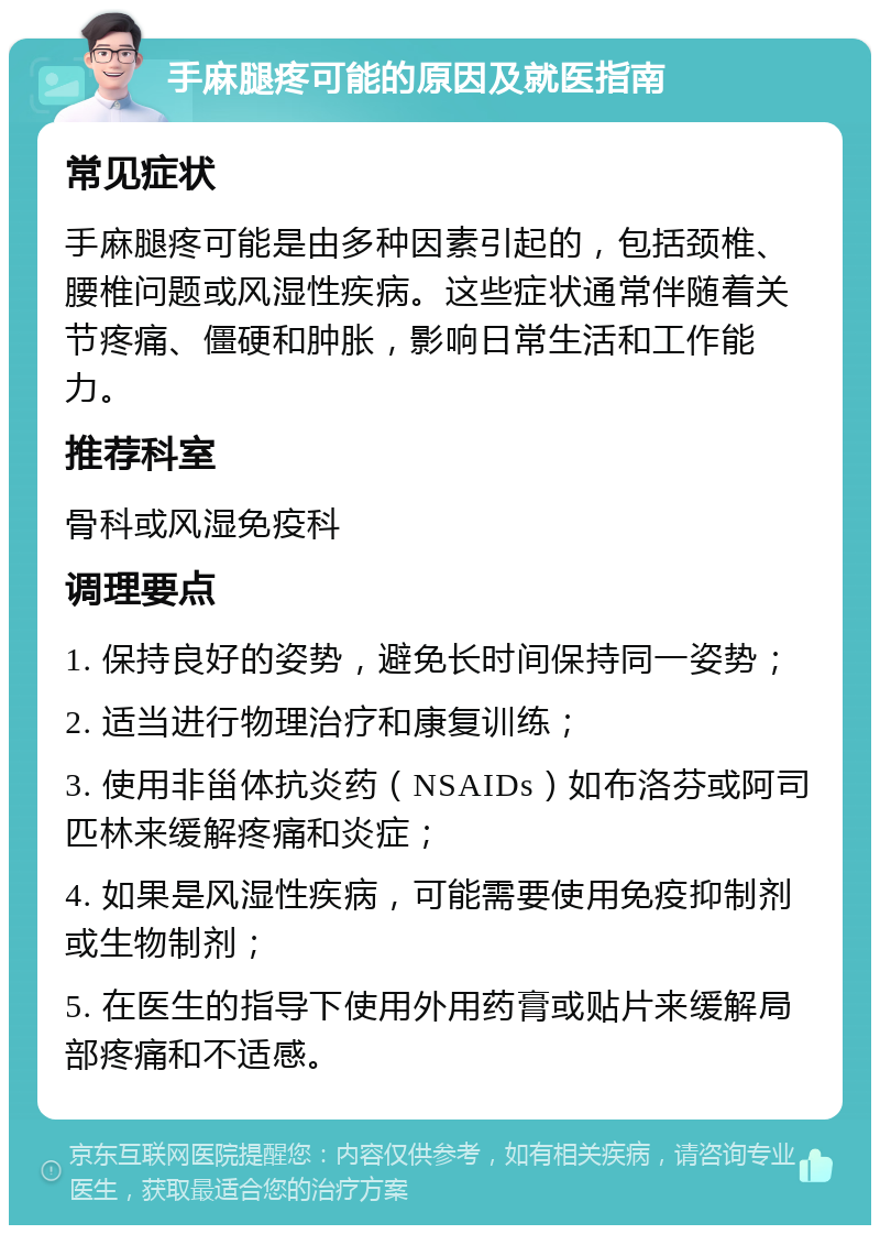 手麻腿疼可能的原因及就医指南 常见症状 手麻腿疼可能是由多种因素引起的，包括颈椎、腰椎问题或风湿性疾病。这些症状通常伴随着关节疼痛、僵硬和肿胀，影响日常生活和工作能力。 推荐科室 骨科或风湿免疫科 调理要点 1. 保持良好的姿势，避免长时间保持同一姿势； 2. 适当进行物理治疗和康复训练； 3. 使用非甾体抗炎药（NSAIDs）如布洛芬或阿司匹林来缓解疼痛和炎症； 4. 如果是风湿性疾病，可能需要使用免疫抑制剂或生物制剂； 5. 在医生的指导下使用外用药膏或贴片来缓解局部疼痛和不适感。