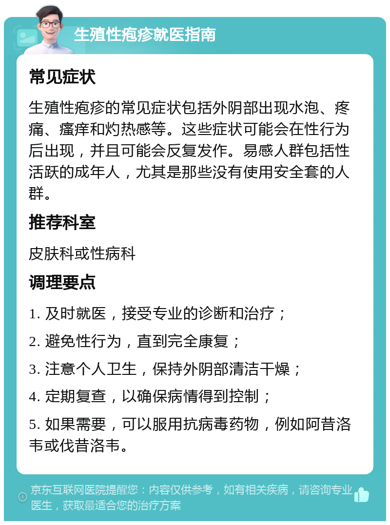 生殖性疱疹就医指南 常见症状 生殖性疱疹的常见症状包括外阴部出现水泡、疼痛、瘙痒和灼热感等。这些症状可能会在性行为后出现，并且可能会反复发作。易感人群包括性活跃的成年人，尤其是那些没有使用安全套的人群。 推荐科室 皮肤科或性病科 调理要点 1. 及时就医，接受专业的诊断和治疗； 2. 避免性行为，直到完全康复； 3. 注意个人卫生，保持外阴部清洁干燥； 4. 定期复查，以确保病情得到控制； 5. 如果需要，可以服用抗病毒药物，例如阿昔洛韦或伐昔洛韦。