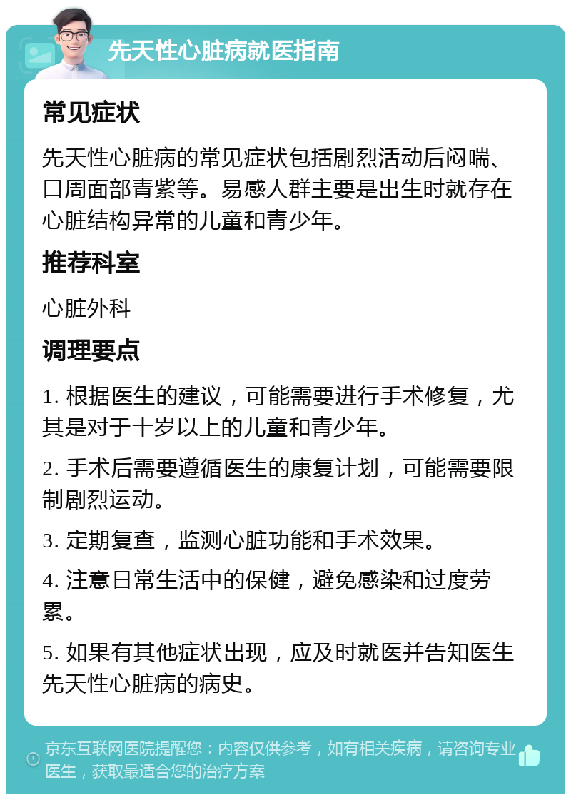 先天性心脏病就医指南 常见症状 先天性心脏病的常见症状包括剧烈活动后闷喘、口周面部青紫等。易感人群主要是出生时就存在心脏结构异常的儿童和青少年。 推荐科室 心脏外科 调理要点 1. 根据医生的建议，可能需要进行手术修复，尤其是对于十岁以上的儿童和青少年。 2. 手术后需要遵循医生的康复计划，可能需要限制剧烈运动。 3. 定期复查，监测心脏功能和手术效果。 4. 注意日常生活中的保健，避免感染和过度劳累。 5. 如果有其他症状出现，应及时就医并告知医生先天性心脏病的病史。