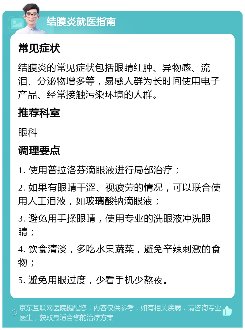 结膜炎就医指南 常见症状 结膜炎的常见症状包括眼睛红肿、异物感、流泪、分泌物增多等，易感人群为长时间使用电子产品、经常接触污染环境的人群。 推荐科室 眼科 调理要点 1. 使用普拉洛芬滴眼液进行局部治疗； 2. 如果有眼睛干涩、视疲劳的情况，可以联合使用人工泪液，如玻璃酸钠滴眼液； 3. 避免用手揉眼睛，使用专业的洗眼液冲洗眼睛； 4. 饮食清淡，多吃水果蔬菜，避免辛辣刺激的食物； 5. 避免用眼过度，少看手机少熬夜。