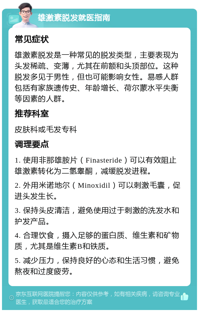 雄激素脱发就医指南 常见症状 雄激素脱发是一种常见的脱发类型，主要表现为头发稀疏、变薄，尤其在前额和头顶部位。这种脱发多见于男性，但也可能影响女性。易感人群包括有家族遗传史、年龄增长、荷尔蒙水平失衡等因素的人群。 推荐科室 皮肤科或毛发专科 调理要点 1. 使用非那雄胺片（Finasteride）可以有效阻止雄激素转化为二氢睾酮，减缓脱发进程。 2. 外用米诺地尔（Minoxidil）可以刺激毛囊，促进头发生长。 3. 保持头皮清洁，避免使用过于刺激的洗发水和护发产品。 4. 合理饮食，摄入足够的蛋白质、维生素和矿物质，尤其是维生素B和铁质。 5. 减少压力，保持良好的心态和生活习惯，避免熬夜和过度疲劳。