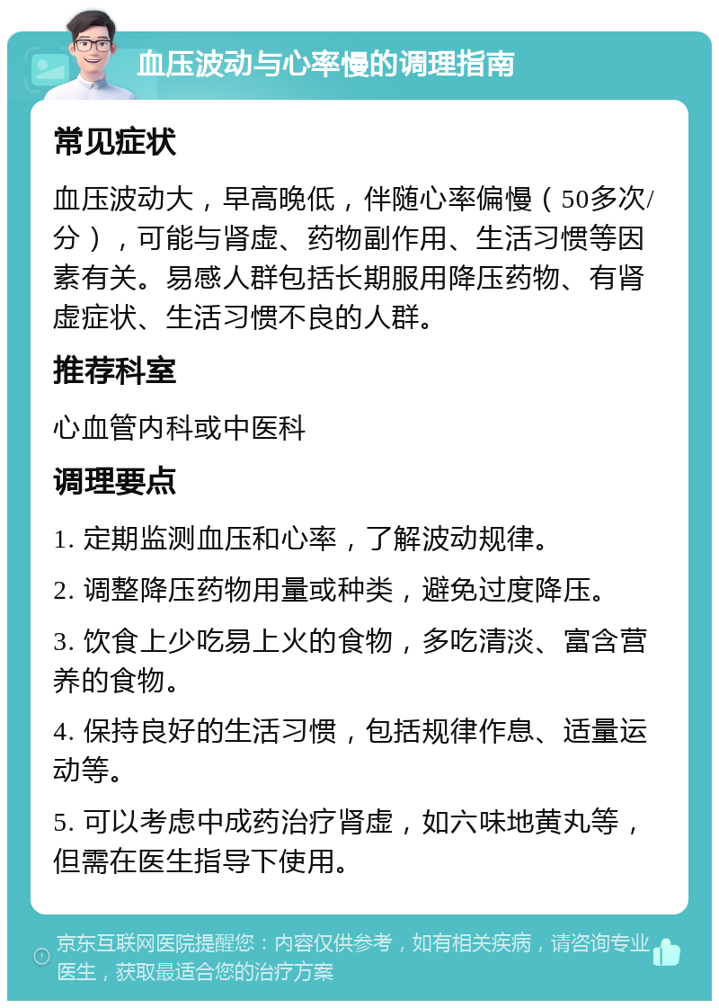 血压波动与心率慢的调理指南 常见症状 血压波动大，早高晚低，伴随心率偏慢（50多次/分），可能与肾虚、药物副作用、生活习惯等因素有关。易感人群包括长期服用降压药物、有肾虚症状、生活习惯不良的人群。 推荐科室 心血管内科或中医科 调理要点 1. 定期监测血压和心率，了解波动规律。 2. 调整降压药物用量或种类，避免过度降压。 3. 饮食上少吃易上火的食物，多吃清淡、富含营养的食物。 4. 保持良好的生活习惯，包括规律作息、适量运动等。 5. 可以考虑中成药治疗肾虚，如六味地黄丸等，但需在医生指导下使用。