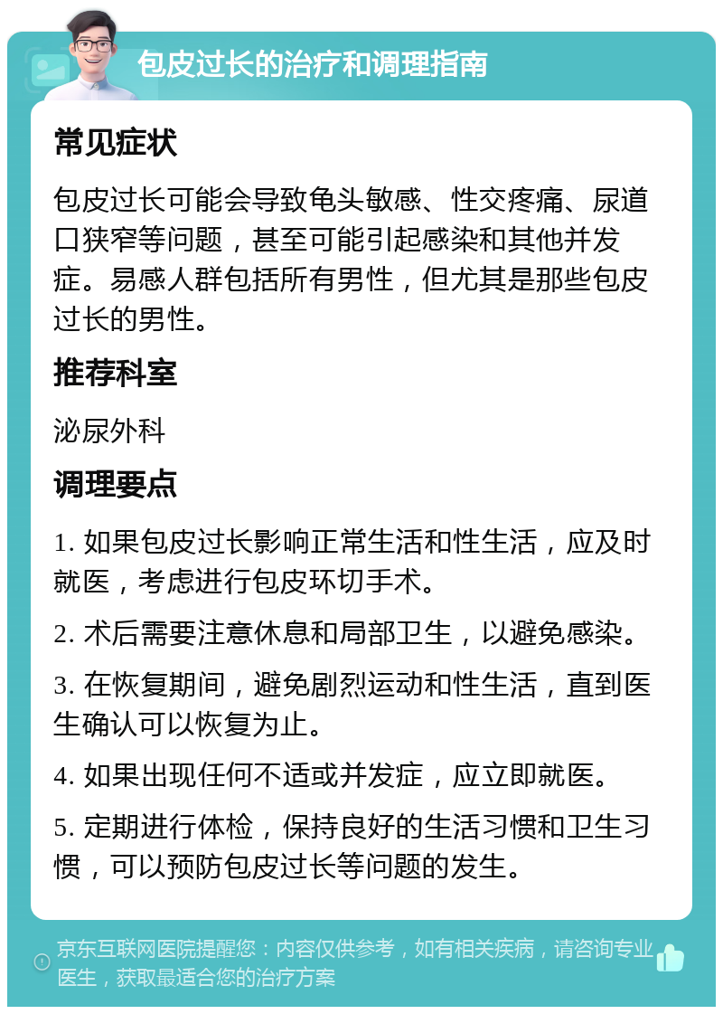 包皮过长的治疗和调理指南 常见症状 包皮过长可能会导致龟头敏感、性交疼痛、尿道口狭窄等问题，甚至可能引起感染和其他并发症。易感人群包括所有男性，但尤其是那些包皮过长的男性。 推荐科室 泌尿外科 调理要点 1. 如果包皮过长影响正常生活和性生活，应及时就医，考虑进行包皮环切手术。 2. 术后需要注意休息和局部卫生，以避免感染。 3. 在恢复期间，避免剧烈运动和性生活，直到医生确认可以恢复为止。 4. 如果出现任何不适或并发症，应立即就医。 5. 定期进行体检，保持良好的生活习惯和卫生习惯，可以预防包皮过长等问题的发生。