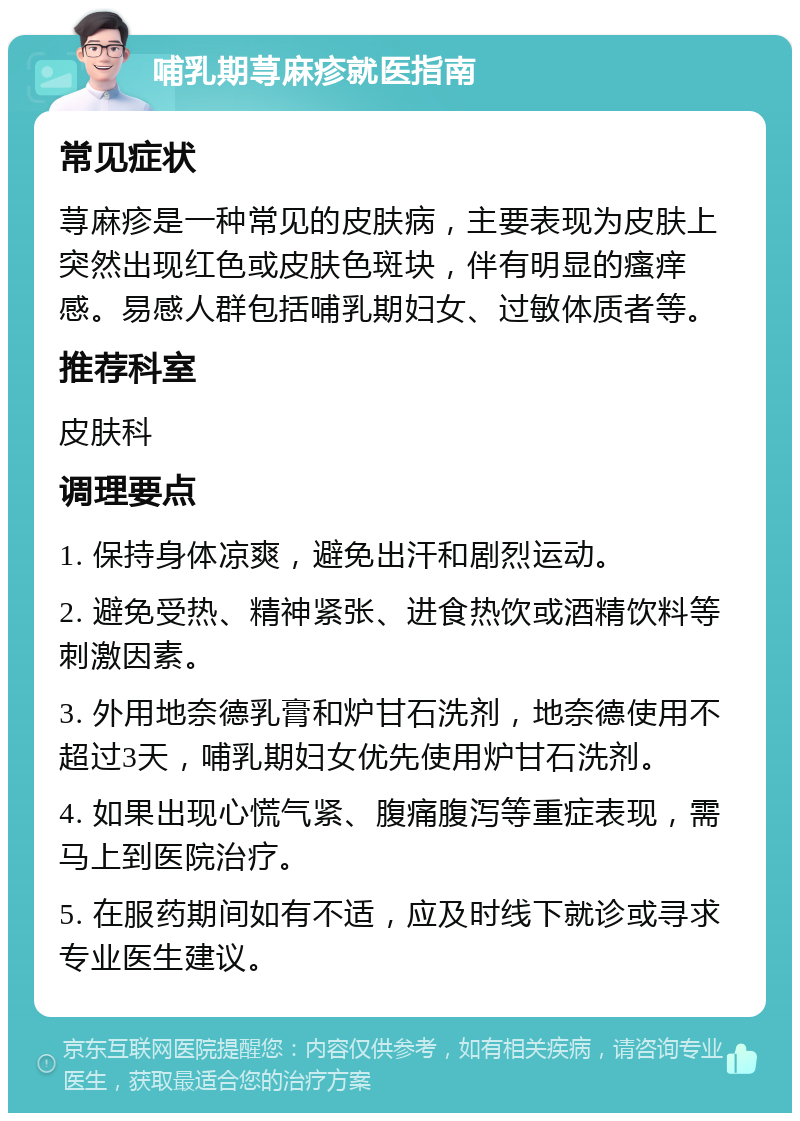 哺乳期荨麻疹就医指南 常见症状 荨麻疹是一种常见的皮肤病，主要表现为皮肤上突然出现红色或皮肤色斑块，伴有明显的瘙痒感。易感人群包括哺乳期妇女、过敏体质者等。 推荐科室 皮肤科 调理要点 1. 保持身体凉爽，避免出汗和剧烈运动。 2. 避免受热、精神紧张、进食热饮或酒精饮料等刺激因素。 3. 外用地奈德乳膏和炉甘石洗剂，地奈德使用不超过3天，哺乳期妇女优先使用炉甘石洗剂。 4. 如果出现心慌气紧、腹痛腹泻等重症表现，需马上到医院治疗。 5. 在服药期间如有不适，应及时线下就诊或寻求专业医生建议。