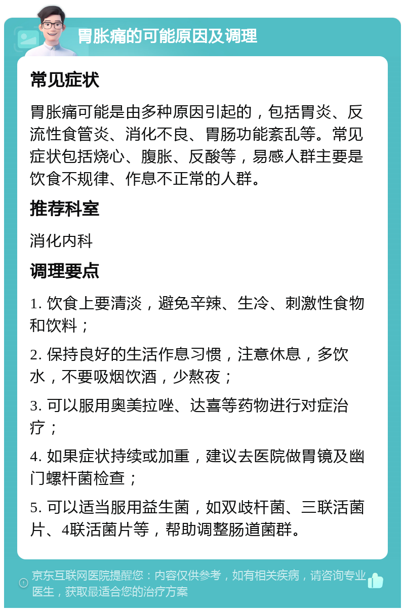 胃胀痛的可能原因及调理 常见症状 胃胀痛可能是由多种原因引起的，包括胃炎、反流性食管炎、消化不良、胃肠功能紊乱等。常见症状包括烧心、腹胀、反酸等，易感人群主要是饮食不规律、作息不正常的人群。 推荐科室 消化内科 调理要点 1. 饮食上要清淡，避免辛辣、生冷、刺激性食物和饮料； 2. 保持良好的生活作息习惯，注意休息，多饮水，不要吸烟饮酒，少熬夜； 3. 可以服用奥美拉唑、达喜等药物进行对症治疗； 4. 如果症状持续或加重，建议去医院做胃镜及幽门螺杆菌检查； 5. 可以适当服用益生菌，如双歧杆菌、三联活菌片、4联活菌片等，帮助调整肠道菌群。