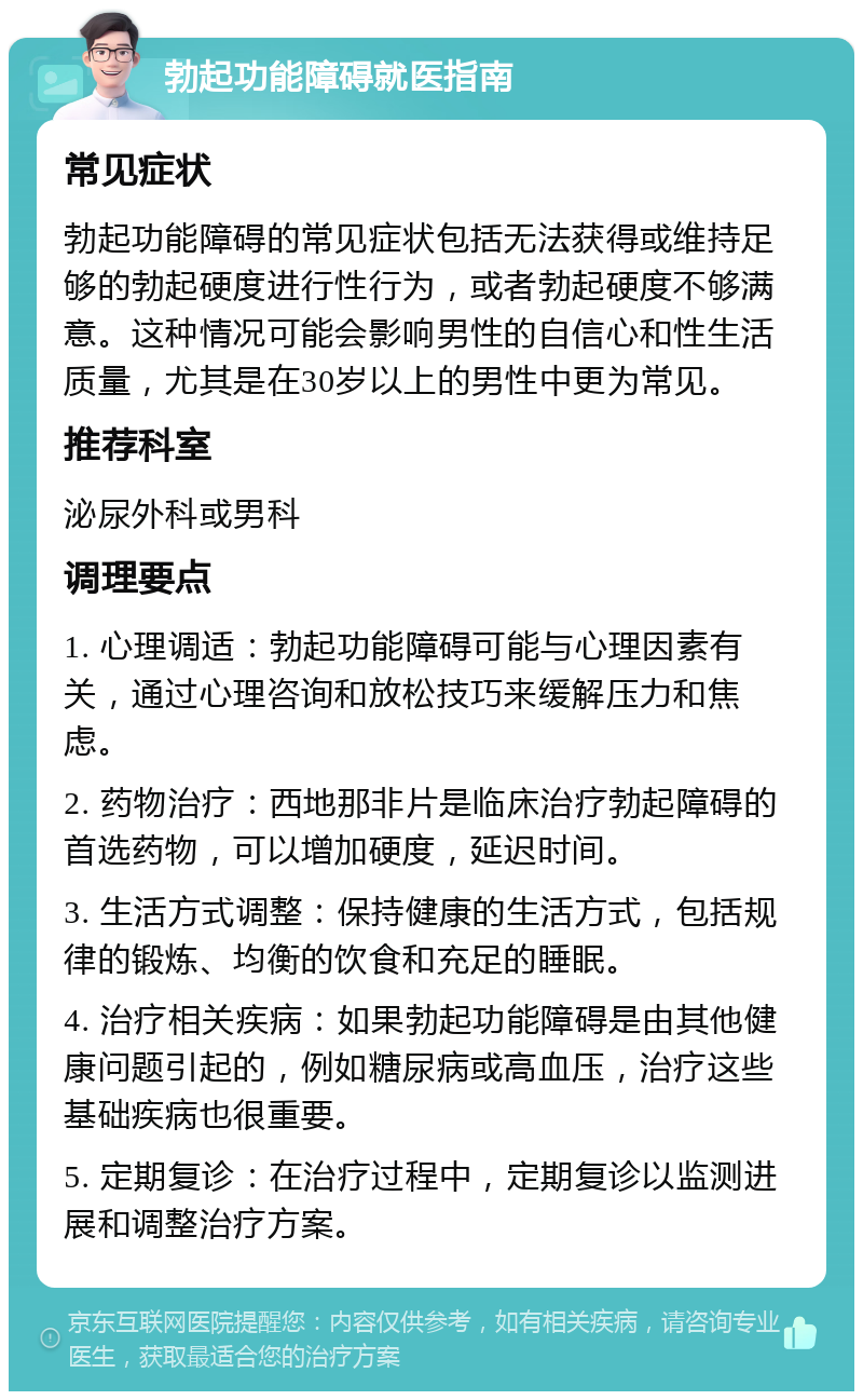 勃起功能障碍就医指南 常见症状 勃起功能障碍的常见症状包括无法获得或维持足够的勃起硬度进行性行为，或者勃起硬度不够满意。这种情况可能会影响男性的自信心和性生活质量，尤其是在30岁以上的男性中更为常见。 推荐科室 泌尿外科或男科 调理要点 1. 心理调适：勃起功能障碍可能与心理因素有关，通过心理咨询和放松技巧来缓解压力和焦虑。 2. 药物治疗：西地那非片是临床治疗勃起障碍的首选药物，可以增加硬度，延迟时间。 3. 生活方式调整：保持健康的生活方式，包括规律的锻炼、均衡的饮食和充足的睡眠。 4. 治疗相关疾病：如果勃起功能障碍是由其他健康问题引起的，例如糖尿病或高血压，治疗这些基础疾病也很重要。 5. 定期复诊：在治疗过程中，定期复诊以监测进展和调整治疗方案。