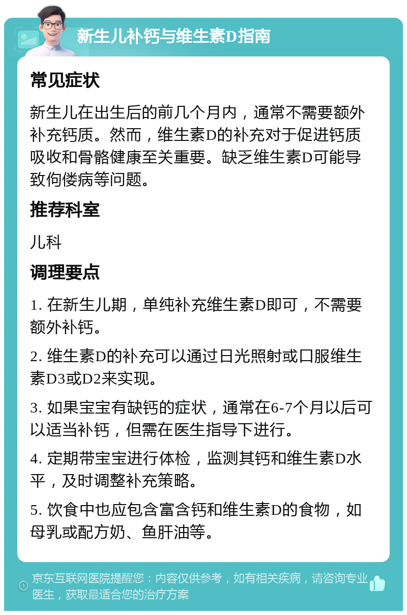 新生儿补钙与维生素D指南 常见症状 新生儿在出生后的前几个月内，通常不需要额外补充钙质。然而，维生素D的补充对于促进钙质吸收和骨骼健康至关重要。缺乏维生素D可能导致佝偻病等问题。 推荐科室 儿科 调理要点 1. 在新生儿期，单纯补充维生素D即可，不需要额外补钙。 2. 维生素D的补充可以通过日光照射或口服维生素D3或D2来实现。 3. 如果宝宝有缺钙的症状，通常在6-7个月以后可以适当补钙，但需在医生指导下进行。 4. 定期带宝宝进行体检，监测其钙和维生素D水平，及时调整补充策略。 5. 饮食中也应包含富含钙和维生素D的食物，如母乳或配方奶、鱼肝油等。