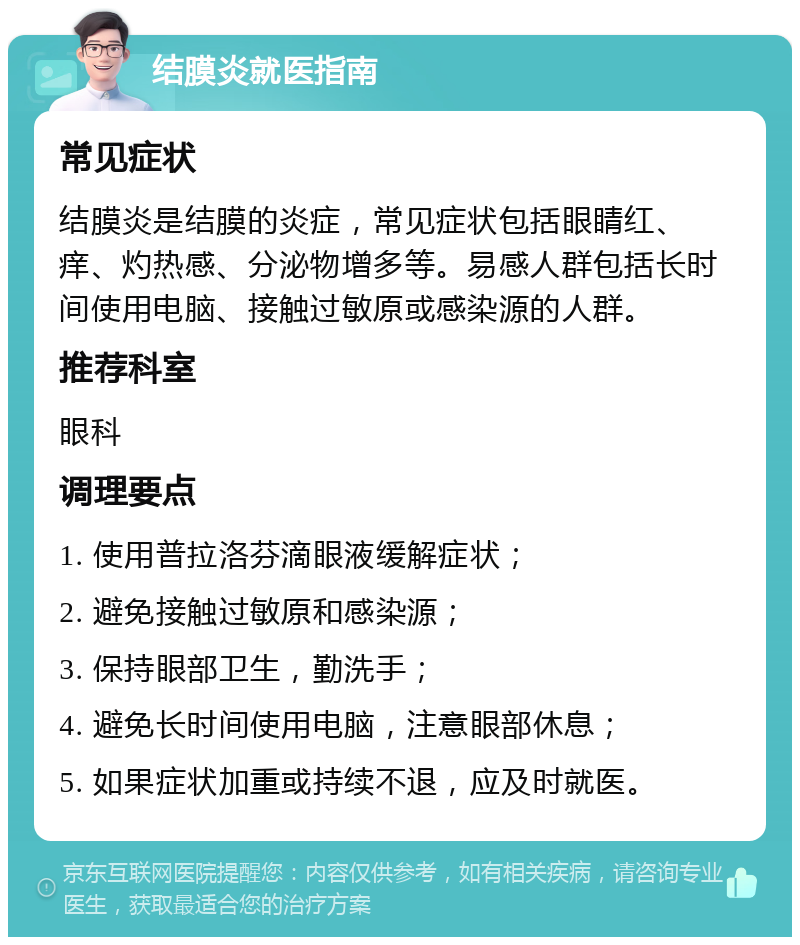 结膜炎就医指南 常见症状 结膜炎是结膜的炎症，常见症状包括眼睛红、痒、灼热感、分泌物增多等。易感人群包括长时间使用电脑、接触过敏原或感染源的人群。 推荐科室 眼科 调理要点 1. 使用普拉洛芬滴眼液缓解症状； 2. 避免接触过敏原和感染源； 3. 保持眼部卫生，勤洗手； 4. 避免长时间使用电脑，注意眼部休息； 5. 如果症状加重或持续不退，应及时就医。