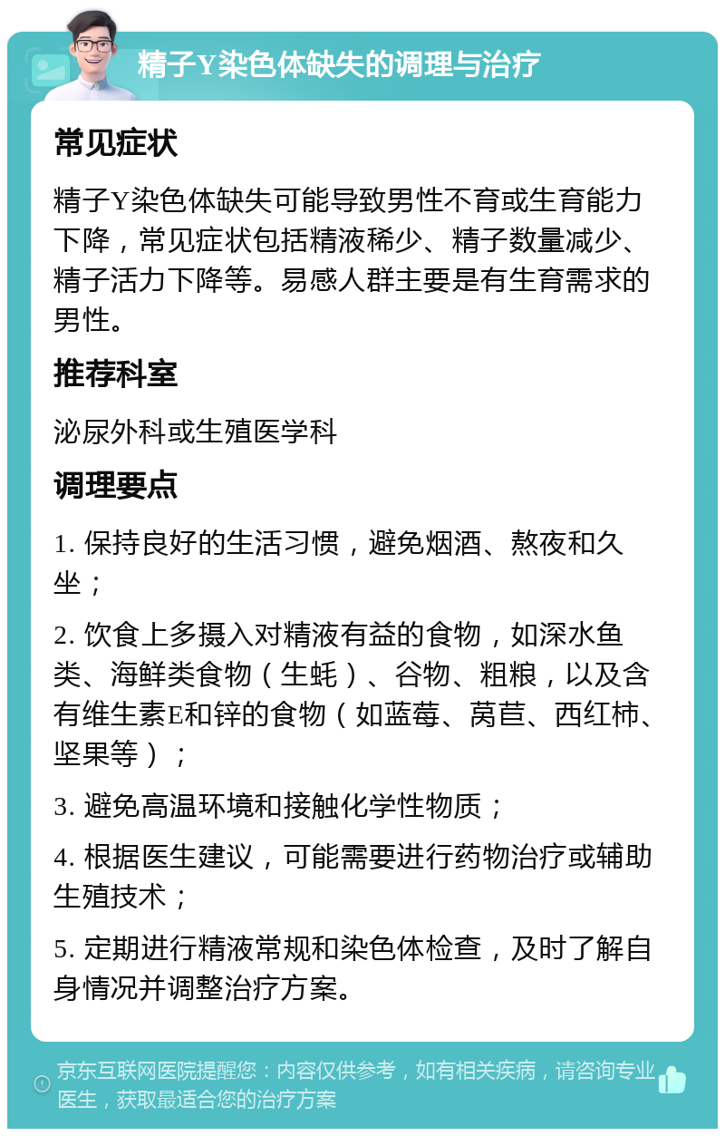 精子Y染色体缺失的调理与治疗 常见症状 精子Y染色体缺失可能导致男性不育或生育能力下降，常见症状包括精液稀少、精子数量减少、精子活力下降等。易感人群主要是有生育需求的男性。 推荐科室 泌尿外科或生殖医学科 调理要点 1. 保持良好的生活习惯，避免烟酒、熬夜和久坐； 2. 饮食上多摄入对精液有益的食物，如深水鱼类、海鲜类食物（生蚝）、谷物、粗粮，以及含有维生素E和锌的食物（如蓝莓、莴苣、西红柿、坚果等）； 3. 避免高温环境和接触化学性物质； 4. 根据医生建议，可能需要进行药物治疗或辅助生殖技术； 5. 定期进行精液常规和染色体检查，及时了解自身情况并调整治疗方案。