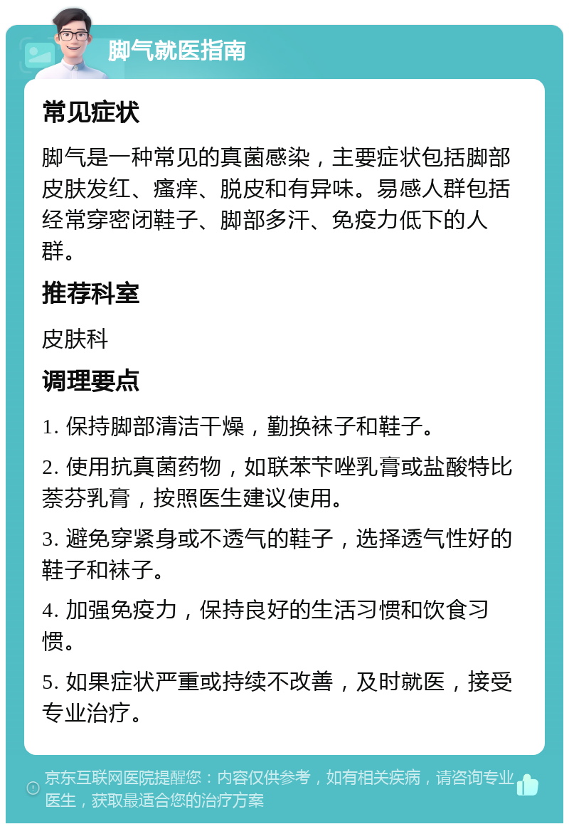 脚气就医指南 常见症状 脚气是一种常见的真菌感染，主要症状包括脚部皮肤发红、瘙痒、脱皮和有异味。易感人群包括经常穿密闭鞋子、脚部多汗、免疫力低下的人群。 推荐科室 皮肤科 调理要点 1. 保持脚部清洁干燥，勤换袜子和鞋子。 2. 使用抗真菌药物，如联苯芐唑乳膏或盐酸特比萘芬乳膏，按照医生建议使用。 3. 避免穿紧身或不透气的鞋子，选择透气性好的鞋子和袜子。 4. 加强免疫力，保持良好的生活习惯和饮食习惯。 5. 如果症状严重或持续不改善，及时就医，接受专业治疗。