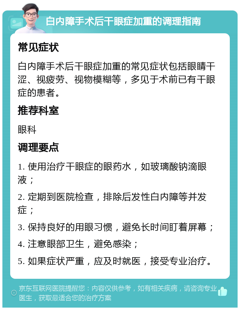 白内障手术后干眼症加重的调理指南 常见症状 白内障手术后干眼症加重的常见症状包括眼睛干涩、视疲劳、视物模糊等，多见于术前已有干眼症的患者。 推荐科室 眼科 调理要点 1. 使用治疗干眼症的眼药水，如玻璃酸钠滴眼液； 2. 定期到医院检查，排除后发性白内障等并发症； 3. 保持良好的用眼习惯，避免长时间盯着屏幕； 4. 注意眼部卫生，避免感染； 5. 如果症状严重，应及时就医，接受专业治疗。