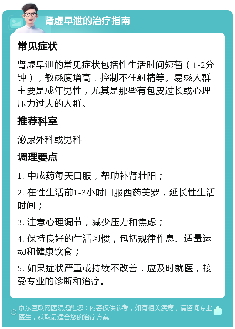 肾虚早泄的治疗指南 常见症状 肾虚早泄的常见症状包括性生活时间短暂（1-2分钟），敏感度增高，控制不住射精等。易感人群主要是成年男性，尤其是那些有包皮过长或心理压力过大的人群。 推荐科室 泌尿外科或男科 调理要点 1. 中成药每天口服，帮助补肾壮阳； 2. 在性生活前1-3小时口服西药美罗，延长性生活时间； 3. 注意心理调节，减少压力和焦虑； 4. 保持良好的生活习惯，包括规律作息、适量运动和健康饮食； 5. 如果症状严重或持续不改善，应及时就医，接受专业的诊断和治疗。