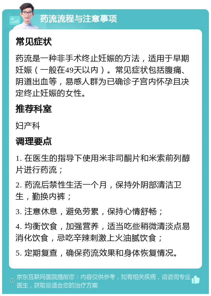 药流流程与注意事项 常见症状 药流是一种非手术终止妊娠的方法，适用于早期妊娠（一般在49天以内）。常见症状包括腹痛、阴道出血等，易感人群为已确诊子宫内怀孕且决定终止妊娠的女性。 推荐科室 妇产科 调理要点 1. 在医生的指导下使用米非司酮片和米索前列醇片进行药流； 2. 药流后禁性生活一个月，保持外阴部清洁卫生，勤换内裤； 3. 注意休息，避免劳累，保持心情舒畅； 4. 均衡饮食，加强营养，适当吃些稍微清淡点易消化饮食，忌吃辛辣刺激上火油腻饮食； 5. 定期复查，确保药流效果和身体恢复情况。